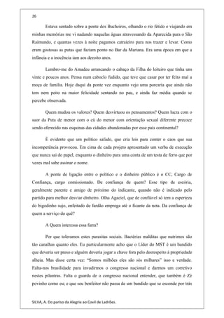 26
Estava sentado sobre a ponte dos Bucheiros, olhando o rio fétido e viajando em
minhas memórias me vi nadando naquelas águas atravessando da Aparecida para o São
Raimundo, e quantas vezes à noite pagamos catraieiro para nos trazer e levar. Como
eram gostosas as putas que faziam ponto no Bar da Mariana. Era uma época em que a
infância e a inocência iam aos dezoito anos.
Lembro-me do Amadeu arrancando o cabaço da Filha do leiteiro que tinha uns
vinte e poucos anos. Pensa num caboclo fudido, que teve que casar por ter feito mal a
moça de família. Hoje daqui da ponte vez enquanto vejo uma porcaria que ainda não
tem nem peito na maior felicidade sentando no pau, e ainda faz média quando se
percebe observada.
Quem mudou os valores? Quem desvirtuou os pensamentos? Quem lucra com o
suor da Puta de menor com o cú do menor com orientação sexual diferente precoce
sendo oferecido nas esquinas das cidades abandonadas por esse país continental?
É evidente que um político safado, que cria leis para conter o caos que sua
incompetência provocou. Em cima de cada projeto apresentado um verba de execução
que nunca sai do papel, enquanto o dinheiro para uma conta de um testa de ferro que por
vezes mal sabe assinar o nome.
A ponte de ligação entre o político e o dinheiro público é o CC, Cargo de
Confiança, cargo comissionado. De confiança de quem? Esse tipo de escória,
geralmente parente e amigo de próximo do indicante, quando não é indicado pelo
partido para melhor desviar dinheiro. Olha Agaciel, que de confiável só tem a esperteza
do bigodinho sujo, enfeitado de fardão emprega até o ficante da neta. Da confiança de
quem a serviço do quê?
A Quem interessa essa farra?
Por que toleramos estes parasitas sociais. Bactérias malditas que nutrimos são
tão canalhas quanto eles. Eu particularmente acho que o Líder do MST é um bandido
que deveria ser preso e alguém deveria jogar a chave fora pelo desrespeito á propriedade
alheia. Mas disse certa vez: “Somos milhões eles são sós milhares” isso e verdade.
Falta-nos brasilidade para invadirmos o congresso nacional e darmos um corretivo
nestes pilantras. Falta o guarda de o congresso nacional entender, que também é Zé
povinho como eu; e que seu benfeitor não passa de um bandido que se esconde por trás
SILVA, A. Do paríso da Alegria ao Covil de Ladrões.
 