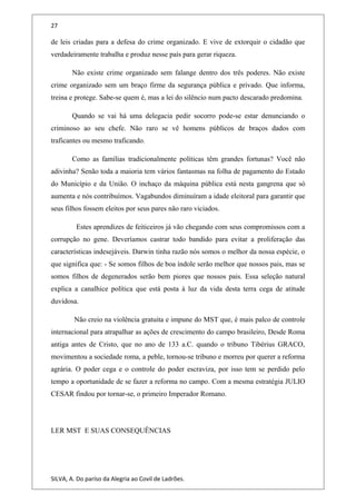 27
de leis criadas para a defesa do crime organizado. E vive de extorquir o cidadão que
verdadeiramente trabalha e produz nesse país para gerar riqueza.
Não existe crime organizado sem falange dentro dos três poderes. Não existe
crime organizado sem um braço firme da segurança pública e privado. Que informa,
treina e protege. Sabe-se quem é, mas a lei do silêncio num pacto descarado predomina.
Quando se vai há uma delegacia pedir socorro pode-se estar denunciando o
criminoso ao seu chefe. Não raro se vê homens públicos de braços dados com
traficantes ou mesmo traficando.
Como as famílias tradicionalmente políticas têm grandes fortunas? Você não
adivinha? Senão toda a maioria tem vários fantasmas na folha de pagamento do Estado
do Município e da União. O inchaço da máquina pública está nesta gangrena que só
aumenta e nós contribuímos. Vagabundos diminuíram a idade eleitoral para garantir que
seus filhos fossem eleitos por seus pares não raro viciados.
Estes aprendizes de feiticeiros já vão chegando com seus compromissos com a
corrupção no gene. Deveríamos castrar todo bandido para evitar a proliferação das
características indesejáveis. Darwin tinha razão nós somos o melhor da nossa espécie, o
que significa que: - Se somos filhos de boa índole serão melhor que nossos pais, mas se
somos filhos de degenerados serão bem piores que nossos pais. Essa seleção natural
explica a canalhice política que está posta à luz da vida desta terra cega de atitude
duvidosa.
Não creio na violência gratuita e impune do MST que, é mais palco de controle
internacional para atrapalhar as ações de crescimento do campo brasileiro, Desde Roma
antiga antes de Cristo, que no ano de 133 a.C. quando o tribuno Tibérius GRACO,
movimentou a sociedade roma, a peble, tornou-se tribuno e morreu por querer a reforma
agrária. O poder cega e o controle do poder escraviza, por isso tem se perdido pelo
tempo a oportunidade de se fazer a reforma no campo. Com a mesma estratégia JULIO
CESAR findou por tornar-se, o primeiro Imperador Romano.
LER MST E SUAS CONSEQUÊNCIAS
SILVA, A. Do paríso da Alegria ao Covil de Ladrões.
 