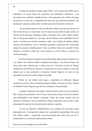 28
O número de bandidos treinados pelas FARC, nem na doçura das ONGs que se
embrenham em nossas terras com conivência dos mandatários subornáveis e que
necessitam lavar o dinheiro roubado do povo e das negociatas com o tráfico de drogas
tão poderoso no eixo sul se expandindo para norte sem que nenhuma providência seja
tomada pelo congresso, mudo surdo e aleijado, que deveria fiscalizar e denunciar.
Por prevenção atarão as mãos do Ministério Público que para agir mesmo em
fato notório tem que ser provocado. Em três áreas da necessidade humana político de
carreira não deveria atuar: Segurança, Saúde e Educação, mas é onde o dinheiro flutua.
Não vou longe para comprovar o que digo, aqui em Manaus onde a qualidade baixa do
ensino é encoberto por fraudes estatísticas, onde a má versação do dinheiro público
acontece descaradamente, pois as indicações garantem a aprovação das contas pelos
amigos dos amigos escandalosamente, vimos um político. Num ato de canalha Vicente
Nogueira, um político safado que se diz professor nas férias alterou o currículo das
escolas municipais.
No firme propósito de manter-nos na inferioridade educacional em relação ao sul
e ao sudeste. Este caboclo metido a inteligente não poderia e não deveria ocupar este
cargo nunca mais. Pasmem que o safado retirou do Curriculum Escolar de Manaus
Fundamentos da História do Amazonas e fundamentos de ensino religioso. Como todo
déspota que se acha esclarecido o Secretário Vicente Nogueira no meio de uma
calamidade social retira o ensino religioso da grade.
Precisa ser um imbecil para negar a importância da formação religiosa
ecumênica na escola. Numa sociedade decadente religião é sine quo non, mas o Mestre
dos Mestres Vicente Nogueira que não deve acreditar em bons princípios.
A religião é importante ela impede o aluno de enfiar a mão na cara do professor.
Mas os gênios não percebem o óbvio. O pior tira da nossa criança o direito de conhecer
com profundidade nossa história e geografia. Vejam que nossas crianças não têm
professores substitutos, não tem professores titulares preparados, mas isso não é tudo,
preocupação do gracioso foi economizar para melhor se apoderar.
Se fora um educador verdadeiramente noa condução do Curriculum estaria
preocupado com a formação das crianças com a qualidade do aprendizado. Mas como
todo político safado, o supracitado está economizando para outros fins, que não o
conhecimento e o crescimento intelectual dos alunos.
SILVA, A. Do paríso da Alegria ao Covil de Ladrões.
 