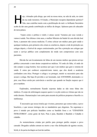 29
oje, vitimados pela droga, que está na nossa mesa, na sala de aula, no canto
da rua onde moramos. O Estado, o Município recupera dependente químico?
Não, mas contribui muito com a proliferação do mal e o brilhante Secretário
acaba de dar uma grande contribuição ao tráfico de drogas. Aplausos para ele educador
de meia pataca.
H
Vejam como o político é inútil, é atraso social. Varamos por essa vereda e
vamos à saúde. Nos últimos vinte anos, o melhor Ministro da Saúde foi sem dúvida José
Serra, e pasmem não cursou medicina. É crime colocar um médico para gerir saúde e
qualquer instância, pois primeiro eles criam os conchavos, depois a rede de proteção aos
colegas depois, o festival de cargos comissionados, por fim a proteção aos colegas que
usam o serviço público com complemento de renda sem compromisso com seus
pacientes.
Dúvida faz um levantamento de faltas de um mesmo médico que presta serviço
público concursado e num destas cooperativas médicas. Vê onde ele falta, vê onde ele
não cumpre a carga horária. Isso acontece por que é um médico que gere o sistema de
saúde. E estou por conhecer corporativismo maior, que eles desde a academia
confundem com ética. Proteger o colega e se proteger, mentir se necessário para não
acusar o colega. Daí haja Zé povinho a ser lesionado, mal ATENDIDO, destratado e o
pior, esse bloco arrola por conivência o auxiliar que quando na função esquece que é
povo também.
Explorados, normalmente ficando expostas dadas as não raras faltas dos
médicos. O corpo de enfermagem esquece quem é e se põe contra as vítimas que são ou
estão doentes. Humanização é um canto para encanto de políticos propenso a bazofia e a
indiferença.
É necessário que nessa ironéia que vivemos, pensemos que somos todos, o povo
brasileiro, e que nossos inimigos são os mandatários que elegemos. Na segurança o
povo é tratado por policiais bandidos como se bandido fosse e os “CIDADÃOS
INFRATORES”, como gente de bem. Puta é puta, Bandido é Bandido e Cidadão é
cidadão.
As nomenclaturas criadas por patifes para proteger patifes enojam o povo
cansado. Drogados safados entram no morro e nas vilas disfarçados de agentes sociais,
SILVA, A. Do paríso da Alegria ao Covil de Ladrões.
 