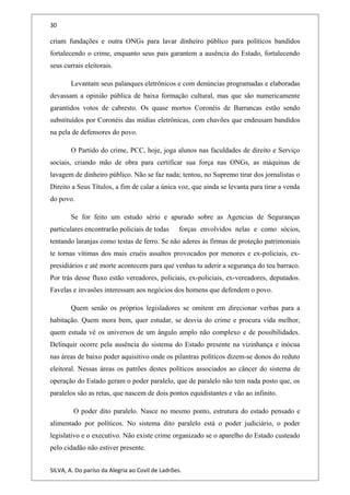 30
criam fundações e outra ONGs para lavar dinheiro público para políticos bandidos
fortalecendo o crime, enquanto seus pais garantem a ausência do Estado, fortalecendo
seus currais eleitorais.
Levantam seus palanques eletrônicos e com denúncias programadas e elaboradas
devassam a opinião pública de baixa formação cultural, mas que são numericamente
garantidos votos de cabresto. Os quase mortos Coronéis de Barrancas estão sendo
substituídos por Coronéis das mídias eletrônicas, com chavões que endeusam bandidos
na pela de defensores do povo.
O Partido do crime, PCC, hoje, joga alunos nas faculdades de direito e Serviço
sociais, criando mão de obra para certificar sua força nas ONGs, as máquinas de
lavagem de dinheiro público. Não se faz nada; tentou, no Supremo tirar dos jornalistas o
Direito a Seus Títulos, a fim de calar a única voz, que ainda se levanta para tirar a venda
do povo.
Se for feito um estudo sério e apurado sobre as Agencias de Seguranças
particulares encontrarão policiais de todas forças envolvidos nelas e como sócios,
tentando laranjas como testas de ferro. Se não aderes às firmas de proteção patrimoniais
te tornas vítimas dos mais cruéis assaltos provocados por menores e ex-policiais, ex-
presidiários e até morte acontecem para que venhas tu aderir a segurança do teu barraco.
Por trás desse fluxo estão vereadores, policiais, ex-policiais, ex-vereadores, deputados.
Favelas e invasões interessam aos negócios dos homens que defendem o povo.
Quem senão os próprios legisladores se omitem em direcionar verbas para a
habitação. Quem mora bem, quer estudar, se desvia do crime e procura vida melhor,
quem estuda vê os universos de um ângulo amplo não complexo e de possibilidades.
Delinquir ocorre pela ausência do sistema do Estado presente na vizinhança e inócua
nas áreas de baixo poder aquisitivo onde os pilantras políticos dizem-se donos do reduto
eleitoral. Nessas áreas os patrões destes políticos associados ao câncer do sistema de
operação do Estado geram o poder paralelo, que de paralelo não tem nada posto que, os
paralelos são as retas, que nascem de dois pontos equidistantes e vão ao infinito.
O poder dito paralelo. Nasce no mesmo ponto, estrutura do estado pensado e
alimentado por políticos. No sistema dito paralelo está o poder judiciário, o poder
legislativo e o executivo. Não existe crime organizado se o aparelho do Estado custeado
pelo cidadão não estiver presente.
SILVA, A. Do paríso da Alegria ao Covil de Ladrões.
 
