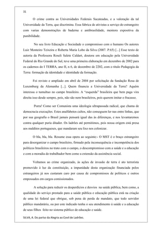 31
O crime contra as Universidades Federais Sucateadas, e a valoração da tal
Universidade da Terra, que discrimina. Essa fabrica de ativistas a serviço do estrangeiro
com varias demonstrações de baderna e antibrasilidade, mentora expositiva da
punibilidade.
No seu livro Educação e Sociedade o compromisso com o humano Os autores
Luiz Monteiro Teixeira e Roberta Maria Lobo da Silva (2007. P.65) [...] Esse texto de
autoria da Professora Roseli Salete Caldart, doutora em educação pela Universidade
Federal do Rio Grande do Sul, teve uma primeira elaboração em dezembro de 2002 para
os cadernos do I TERRA, ano II, n 6, de dezembro de 2202, com o título Pedagogia da
Terra: formação da identidade e identidade da formação.
Foi revisto e ampliado em abril de 2004 por solicitação da fundação Rosa de
Luxemburg da Alemanha [...]. Quem financia a Universidade da Terra? Aquém
interessa o tumultuo no campo brasileiro. A “esquerda” brasileira que bem paga vira
direita isso desde sempre, pois, não são nem brasileiros, pois querem imitar o fracasso.
Porra! Como ser Comunista uma ideologia ultrapassada radical, que chama de
democracia execuções. Estes analfabetos cultos, não conseguem ler nas entre linhas, que
por sua geografia o Brasil jamais pensará igual das às diferenças, e nos levantaremos
contra qualquer puria ditador. Os ladrões até permitimos, pois nossa origem está presa
aos malditos portugueses, que mandaram seu lixo nos colonizar.
O bla, bla, bla. Resume essa opera ao seguinte:- O MST é o braço estrangeiro
para desorganizar o campo brasileiro, firmado pela inconsequência e incompetência dos
políticos brasileiros no trato com o campo, o descompromisso com a saúde e a educação
e com a moradia do trabalhador bem como a extensão da assistência social.
Voltamos ao crime organizado, às ações de invasão de terra é ato terrorista
promovido à luz da constituição, a impunidade desta organização financiada pelos
estrangeiros já nos custaram caro por causa de compromissos de políticos e outros
empossados em cargos comissionados.
A solução para reduzir os desperdícios e desvios na saúde pública, bem como, a
qualidade do serviço prestado para a saúde pública e educação pública está na criação
de uma lei federal que obrigue, sob pena de perda de mandato, que todo servidor
público mandatário, ou por este indicado tenha o seu atendimento à saúde e a educação
de seus filhos feito no sistema público de educação e saúde.
SILVA, A. Do paríso da Alegria ao Covil de Ladrões.
 