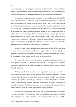 5
proletário tem que se preparar para a luta de classe. O materialismo histórico dialético,
diz que a força de trabalho tem que conhecer o processo histórico para estar pronto para
o embate, ou o combate na luta de classe até que só reste uma classe o proletariado.
O mentir, o fraudar, desvirtuar a verdade posta, a dialética marxista justifica
como válida a mentira, se atende aos interesses do proletariado inimigo do capitalista,
que ao empregá-lo lhe permite o sobreviver digno, MARX não leva em consideração o
investimento de produção na sua matemática destorcida para a tomada do poder, muito
fala da elite que, o comunismo alimenta. GRAMSCI por sua vez, vai além, muito além
da destruição das classes, destrói as relações gerais de afeto, quando direciona os
saberes à sua instrumentalização do poder para romper com a religião que, em tese é
doutrinadora através da família, como todo invejoso GRAMSCI, é um sedento de poder
e cruel, no seu pensamento a destruição cultural de uma sociedade é o caminho mais
rápido da dominação do proletariado, deturpa a cultura e elimina os obstáculos
permanentemente pela via do pensamento único incontestado.
O MARXISMO é a pior aplicação do pensamento de KARL MARX, que por si
só nada traz de bom. Toda sociedade que se ergueu sobre as mentiras forjadas no
marxismo viveram ditaduras horrorosas assassinas. Nenhum pensamento que necessita
da força para se colocar pode se quer de longe ser tido como justo.
É o poder pelo poder e nosso país se tornou campo de aplicação dessa nojeira de
teoria política socialista, os discípulos de GRAMSCI, são impiedosos gastadores
contumazes, apropriam-se do erário e promovem a discórdia, com a mentira e com a
falsidade ideológica.
O braço armado desta ralé, é o o crime organizado, das cadeias sem freios os
seus tribunais hediondos vão matando seus desafetos, enquanto produtores cidadãos
com o aval dos detentores do poder ficam presos, sob regime fechado nas residências
reforçadas por grades horrendas, que sufocam a cidadania fragmentada por tantos
grupos e subgrupos de minorias deslavadas criadas pela sociologia vergonhosa da
esquerda de araque, a eles aliados, acovardam-se, e as grades, que deveriam ser o limite
entre o crime e o estado de Direito, aprisionam o cidadão produtivo.
Político que, não é bandido, não se cria, pois, as leis beneficentes ao crime cada
vez mais proliferam. A sociedade em nome da comodidade paga para ser humilhada
pelos ocupantes de cargos políticos, sem constrangimentos dão aos bandidos
SILVA, A. Do paríso da Alegria ao Covil de Ladrões.
 