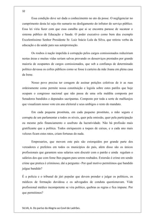 32
Essa condição deve ser dada a conhecimento no ato da posse. O negligenciar no
cumprimento desta lei seja rito sumario no desligamento do infrator do serviço público.
Essa lei viria fazer com que essa canalha que ai se encontra parasse de sucatear o
sistema público de Educação e Saude. O poder executivo como bem deu exemplo
Excelentíssimo Senhor Presidente Sr. Luiz Inácio Lula da Silva, que retirou verba da
educação e da saúde para sua autopromoção.
Os roubos à nação impelida à corrupção pelos cargos comissionados reduziriam
nestas áreas e muitas vidas seriam salvas provando os desserviços prestados por grande
maioria de ocupantes de cargos comissionados, que sob a confiança de determinado
político devassa os cofres públicos como se fosse à carteira da mãe Joana em plena casa
da Irene.
Nosso povo precisa ter coragem de assinar petições coletivas de ir as ruas
ordeiramente como permite nossa constituição e legisla sobre estes patifes que hoje
ocupam o congresso nacional que não passa de uma orla maldita composta por
Senadores bandidos e deputados sacripantas. Composto por toda a sorte de malfazejos
que visualizam nosso voto em ano eleitoral e seus umbigos o resto do mandato.
Em cada pequena prostituta, em cada pequeno prostituto, a mão segura e
corrupta de um parlamentar a todos os níveis, quer pela omissão, quer pela participação
ou mesmo pelo financiamento o usufruto da lucratividade. Não há profissão mais
gratificante que a política. Todos enriquecem a toques de caixas, e a cada ano mais
velozes ficam estes ratos, criam fortunas do nada.
Empresarios, que movem este país são extorquidos por grande parte dos
vereadores e prefeitos em todos os municípios do país, além disso são os únicos
profissionais que garantem seus salarios sem discutir com o patrão e ainda regulam o
salários dos que com fome lhes pagam para serem roubados. Extorsão é crime em sendo
crime que pratica é criminoso, daí a pergunta:- Por qual motivo permitimos que bandido
julgue bandido?
É a policia e o tribunal de júri popular que devem prender e julgar os políticos, os
médicos de formação duvidosa e os advogados de conduta questionavam. Vide
profissional médico incompetente se vira político, quebras as regras e fica impune. Por
que permitimos?
SILVA, A. Do paríso da Alegria ao Covil de Ladrões.
 