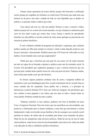 33
Porque somos ignorantes de nossos direito; porque não buscamos a unificação
social; porque por migalhas nos furtamos ao coletivismo! Prevaricar que nada mais que
fornicar no do povo, tem sido o achado de todo ser sem dignidade que se dispõe ser
político e se permite roubar e indicar que roube.
Esse câncer não tem cor, não tem partido. Distorce a ética, é amoral e sádico
habita no prazer de ver a morte dos recém-nascidos, ou seja, festejam os natimortos pelo
carro de luxo dado à puta que comeu duas vezes; festeja a miséria do aprendizado
brasileiro na rede pública e inventa sistema de cotas numa apologia ao preconceito aos
miseráveis pobres brasileiros.
É com o dinheiro roubado do programa de educação e segurança, que o pilantra
político manda seu filho para estudar no exterior e ainda vomita abacaba azeda no colo
do povo descalço e descamisado. Patifaria maior que o PT trazer de volta todos os seus
ladrões. Existe bandido mais cruel que seqüestrador?
Patife pior que o terrorista que seja qual for sua causa vive de matar inocente
por não ser capaz de ser honrado e praticar a política como arte de resolução social. Já
tivemos Um presidente que seqüestrou poupança e que o sistema miseravel que nos
governa pela vontade destes patifes trouxe de volta com pose de herói. Podemos mudar,
temos força para mudar e por que não fazemos.
Se formos capazes podemos arrebatar mais de cento e cinqüenta milhões de
assinaturas e por essa bandidagem para fora, ou pelo instrumento da lei, ou pela força se
nossa vontade não for respeitada. Esses patifes são a minoria, e é principio da
democracia a maioria absoluta 50 % mais um. Falta-nos coragem, nós permitimos que,
eles venham à nossa garganta e nos calem, que nos atem as mãos e façam festas no
nosso jardim. Podemos mandá-los para a cadeia.
Podemos controlar os seus salarios, podemos sim tirar os bandidos da nossa
Casa o Congresso Nacional. Para isso temos que nos massificar nas universidades, que
promover a informação para os alunos medianos e estes têm que movimentar o ensino
fundamental e todos envolvendo nossas famílias a fim de conseguir esse controle social
partindo do núcleo, da célula mãe da sociedade para bastar esses bastardos da pátria.
Onde há um ato antipatriota estão diversos políticos. Onde há um ato de lesa fé estão
vários políticos, onde há um crime de lesa humanidade como desvio de verbas da saúde
e da educação lá estão os salafrarios políticos brasileiros.
SILVA, A. Do paríso da Alegria ao Covil de Ladrões.
 