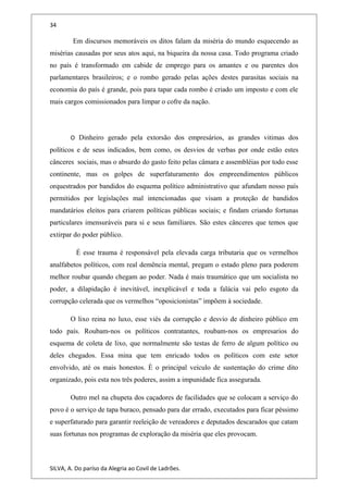 34
Em discursos memoráveis os ditos falam da miséria do mundo esquecendo as
misérias causadas por seus atos aqui, na biqueira da nossa casa. Todo programa criado
no país é transformado em cabide de emprego para os amantes e ou parentes dos
parlamentares brasileiros; e o rombo gerado pelas ações destes parasitas sociais na
economia do país é grande, pois para tapar cada rombo é criado um imposto e com ele
mais cargos comissionados para limpar o cofre da nação.
O Dinheiro gerado pela extorsão dos empresários, as grandes vitimas dos
políticos e de seus indicados, bem como, os desvios de verbas por onde estão estes
cânceres sociais, mas o absurdo do gasto feito pelas câmara e assembléias por todo esse
continente, mas os golpes de superfaturamento dos empreendimentos públicos
orquestrados por bandidos do esquema político administrativo que afundam nosso país
permitidos por legislações mal intencionadas que visam a proteção de bandidos
mandatários eleitos para criarem políticas públicas sociais; e findam criando fortunas
particulares imensuráveis para si e seus familiares. São estes cânceres que temos que
extirpar do poder público.
É esse trauma é responsável pela elevada carga tributaria que os vermelhos
analfabetos políticos, com real demência mental, pregam o estado pleno para poderem
melhor roubar quando chegam ao poder. Nada é mais traumático que um socialista no
poder, a dilapidação é inevitável, inexplicável e toda a falácia vai pelo esgoto da
corrupção celerada que os vermelhos “oposicionistas” impõem à sociedade.
O lixo reina no luxo, esse viés da corrupção e desvio de dinheiro público em
todo país. Roubam-nos os políticos contratantes, roubam-nos os empresarios do
esquema de coleta de lixo, que normalmente são testas de ferro de algum político ou
deles chegados. Essa mina que tem enricado todos os políticos com este setor
envolvido, até os mais honestos. È o principal veículo de sustentação do crime dito
organizado, pois esta nos três poderes, assim a impunidade fica assegurada.
Outro mel na chupeta dos caçadores de facilidades que se colocam a serviço do
povo é o serviço de tapa buraco, pensado para dar errado, executados para ficar péssimo
e superfaturado para garantir reeleição de vereadores e deputados descarados que catam
suas fortunas nos programas de exploração da miséria que eles provocam.
SILVA, A. Do paríso da Alegria ao Covil de Ladrões.
 