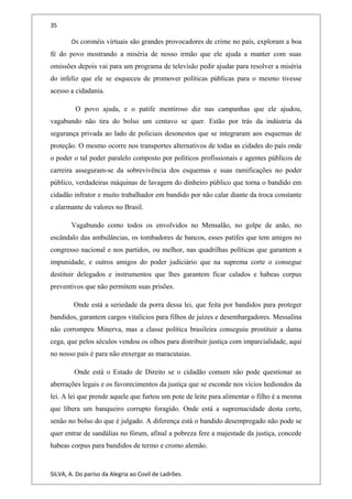 35
Os coronéis virtuais são grandes provocadores de crime no país, exploram a boa
fé do povo mostrando a miséria de nosso irmão que ele ajuda a manter com suas
omissões depois vai para um programa de televisão pedir ajudar para resolver a miséria
do infeliz que ele se esqueceu de promover políticas públicas para o mesmo tivesse
acesso a cidadania.
O povo ajuda, e o patife mentiroso diz nas campanhas que ele ajudou,
vagabundo não tira do bolso um centavo se quer. Estão por trás da indústria da
segurança privada ao lado de policiais desonestos que se integraram aos esquemas de
proteção. O mesmo ocorre nos transportes alternativos de todas as cidades do país onde
o poder o tal poder paralelo composto por políticos profissionais e agentes públicos de
carreira asseguram-se da sobrevivência dos esquemas e suas ramificações no poder
público, verdadeiras máquinas de lavagem do dinheiro público que torna o bandido em
cidadão infrator e muito trabalhador em bandido por não calar diante da troca constante
e alarmante de valores no Brasil.
Vagabundo como todos os envolvidos no Mensalão, no golpe de anão, no
escândalo das ambulâncias, os tombadores de bancos, esses patifes que tem amigos no
congresso nacional e nos partidos, ou melhor, nas quadrilhas políticas que garantem a
impunidade, e outros amigos do poder judiciário que na suprema corte o consegue
destituir delegados e instrumentos que lhes garantem ficar calados e habeas corpus
preventivos que não permitem suas prisões.
Onde está a seriedade da porra dessa lei, que feita por bandidos para proteger
bandidos, garantem cargos vitalícios para filhos de juízes e desembargadores. Messalina
não corrompeu Minerva, mas a classe política brasileira conseguiu prostituir a dama
cega, que pelos séculos vendou os olhos para distribuir justiça com imparcialidade, aqui
no nosso país é para não enxergar as maracutaias.
Onde está o Estado de Direito se o cidadão comum não pode questionar as
aberrações legais e os favorecimentos da justiça que se esconde nos vícios hediondos da
lei. A lei que prende aquele que furtou um pote de leite para alimentar o filho é a mesma
que libera um banqueiro corrupto foragido. Onde está a supremacidade desta corte,
senão no bolso do que é julgado. A diferença está o bandido desempregado não pode se
quer entrar de sandálias no fórum, afinal a pobreza fere a majestade da justiça, concede
habeas corpus para bandidos de termo e cromo alemão.
SILVA, A. Do paríso da Alegria ao Covil de Ladrões.
 