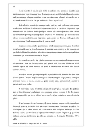 36
Essa inversão de valores está posta, as cadeias estão cheias de cidadãos que
deslizaram, quer pela fome, quer pelo desemprego e sem assistência jurídica entopem as
cadeias enquanto pilantras passeiam pelos corredores dos tribunais abraçando uns e
apertando a mão de outros. Por que será que o crime é organizado?
Será pelo rito sumário de suas querências judiciais onde os fornos micro-ondas
resolvem os problemas de classe e o tiro na nuca renovas as estruturas, enquanto a toga
romana veste um dono de morro protegido vestido de Samurai portando uma Katana
desembainhada pronta para exemplificara a vontade dos mandantes, que na sua maioria
são os nossos mandatários que elegemos e que pensam ser dono do poder, pois nós
permitimos esse Estado de desmando e de putaria social.
Os cargos comissionados garantem esse estado de acontecimento, essa desordem
social protegida em lei transformadora de crianças em monstros e de candura em
parábola de hipocrisia, pois é na ação desonesta destes agentes de confiança de políticos
desonestos que mora a desordem social do país.
As casas de correções são criadas para empregar parentes de políticos em cargos
em comissão, pois são incompetentes para passar num concurso público de nível
superior apesar de terem roubado do pobre a oportunidade de cursar uma escola
superior pública.
A solução está em que enquanto povo faça leis imutáveis, definam até onde essa
escoria pode ir. Parente de político não pode ser indicado para cargo público senão por
concurso público e mesmo assim não pode exercer cargo comissionado quando o
parente estiver no poder.
A democracia é uma prostituta conveniente a serviço de presidente dos poderes
para se beneficiarem e beneficiarem seus parentes e amigos pessoais. O fim dos cargos
vitalícios permitirá que novas idéias e novas canções sejam cantadas na aurora de minha
pátria.
O ser humano, só o ser humano pode tornar qualquer sistema político e qualquer
forma de governo corrupto, pois só o ente humano pode corromper ou deixar de
corromper e per si tornar boa ou má a convivência entre os iguais, posto que só o ser
humano é capaz de classificar as espécies embasado em valores subjetivos. [...] Não há
nada na natureza, de tão sacro que não seja atingido por desrespeito (SÊNECA, 2007.
p25).
SILVA, A. Do paríso da Alegria ao Covil de Ladrões.
 