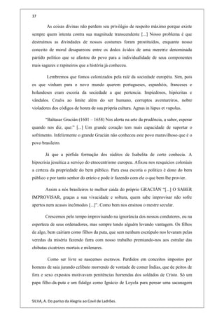 37
As coisas divinas não perdem seu privilégio de respeito máximo porque existe
sempre quem intenta contra sua magnitude transcendente [...] Nosso problema é que
destruímos as divindades de nossos costumes foram prostituidos, enquanto nosso
conceito de moral desapareceu entre os dedos ávidos de uma meretriz denominada
partido político que se afastou do povo para a individualidade de seus componentes
mais sagazes e rapineiros que a história já conheceu.
Lembremos que fomos colonizados pela ralé da sociedade européia. Sim, pois
os que vinham para o novo mundo querem portugueses, espanhóis, franceses e
holandeses eram escoria da sociedade a que pertencia. Impiedosos, hipócritas e
vândalos. Cruéis ao limite além do ser humano, corruptos aventureiros, nobre
violadores dos códigos de honra de sua própria cultura. Agnus in lúpus et vupolus.
“Baltasar Gracián (1601 – 1658) Nos alerta na arte da prudência, a saber, esperar
quando nos diz, que:” [...] Um grande coração tem mais capacidade de suportar o
sofrimento. Infelizmente o grande Gracián não conheceu este povo maravilhoso que é o
povo brasileiro.
Já que a pérfida formação dos súditos de Isabelita de certo conhecia. A
hipocrisia jesuítica a serviço do etnocentrismo europeu. Afixou nos resquícios coloniais
a certeza da propriedade do bem público. Para essa escoria o político é dono do bem
público e por tanto senhor do erário e pode ir fazendo com ele o que bem lhe provier.
Assim a nós brasileiros te melhor caída do próprio GRACIÁN “[...] O SABER
IMPROVISAR, graças a sua vivacidade e soltura, quem sabe improvisar não sofre
apertos nem acasos incômodos [...]”. Como bem nos ensinou o mestre secular.
Crescemos pelo tempo improvisando na ignorância dos nossos condutores, ou na
esperteza de seus ordenadores, mas sempre tendo alguém levando vantagem. Os filhos
de algo, bem cairiam como filhos da puta, que sem nenhum escrúpulo nos levaram pelas
veredas da miséria fazendo farra com nosso trabalho premiando-nos aos estralar das
chibatas cicatrizes mortais e milenares.
Como ser livre se nascemos escravos. Perdidos em conceitos impostos por
homens de saia jurando celibato morrendo de vontade de comer Índias, que de peitos de
fora e sexo expostos motivavam penitências horrendas dos soldados de Cristo. Só um
papa filho-da-puta e um fidalgo como Ignácio de Loyola para pensar uma sacanagem
SILVA, A. Do paríso da Alegria ao Covil de Ladrões.
 