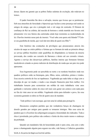38
dessas. Quem me garante que as pobres Índias sedentas de excitação, não rodavam no
tronco.
O padre bonzinho lhe dava a salvação, mesmo que tivesse que se penitenciar.
Sob essa atmosfera de ferocidade e hipocrisia que lucilava como presença real senão os
amigos do amigo, que era o protegido real, o tal cargo de comissão. O Homem de
confiança do Rei na colônia, daí nascida de horrores e ainda mantida nos favores está
plenamente vivo nos fatores das carteiradas ainda hoje resistentes as modernidades da
lei. Chavões imortais nesse país de imorais: “Você sabe com quem está falando”?”Cala-
se seu guardinha de merda, que você não tem idéia de quem sou filho”!
Este histórico das avalanches de privilégios que presenciamos através dos
séculos de saque ao erário público e fortuna que se formam do nada ao primeiro abraço
ao serviço público brasileiro onde quadrilhas de dilapidadores se honram da miseria
provocada, dos condes aos coronéis de Barranca e destes até aos coronéis virtuais.
Agentes a serviço dos desserviços públicos, famílias inteiras que formaram fortunas
incalculaveis criando os piores indiciem de distribuição de renda que um país rico pode
apresentar.
Essa hegemonia pode ser percebida no norte e no nordeste brasileiro onde nos
quadros políticos estão na hierarquia, pais, filhos, netos, sobrinhos, primos e irmãos.
Essa escoria controla do lixo ao tapaburaco. Vagabunda que nada tinha se elege com a
desculpa de que vai mudar, e muda a sua situação financeira para bem melhor. Um
trabalhador honesto para economizar um milhão de reais trabalharia vinte anos
ganhando o raríssimo salário de cinco mil reais sem gastar um centavo com nada para
no fim de vinte anos ter um milhão. Vagabundo eleito para defender o povo, faz essa
economia gastando os tubos no fim de quatro anos de mandato.
Todo político é um escroque, que tem uma lei safada para protegê-lo.
Desonestos compõem partidos que são verdadeiros berços de chantagens de
dossiês gerados por amigos para quando se tornarem inimigos. Mas essa caixa de
pandora que é a Excelsior da cafajestagem assegura a honestidade dos indicados. Toda a
ética é prostituida, pois político não conhece o limite da ética muito menos o endereço
da probidade.
Quando um mandatário fala de honestidade pode ir para cima, esta com o rabo
preso e chantageando alguém para segurar seu rabo, vide Sarney e Calheiros garantidos
SILVA, A. Do paríso da Alegria ao Covil de Ladrões.
 