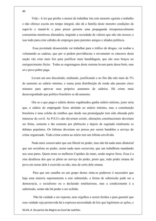 40
Vide:- A lei que proíbe o menor de trabalhar tira este monstro egoísta o trabalho
e não oferece escola em tempo integral, não dá a família deste monstro condições de
supri-lo e mantê-lo e para piorar permite uma propaganda irresponsavelmente
consumista mentirosa alienadora, tingindo a sociedade de valores que não são nossos; e
isso tudo para criar cabides de empregos para parentes amigos e aliados políticos.
Essa juventude desassistida vai trabalhar para o tráfico de drogas, vai roubar a
volumando as cadeias, que per si pedem providências e novamente os cânceres desta
nação vão criar mais leis para justificar mais bandidagem, que são seus braços no
enriquecimento ilícito. Todas as engrenagens deste sistema levam parte desse bolo, mas
só o povo pobre paga.
Levam um ano discutindo, midiando, justificando e no fim dão não mais de 3%
de aumento ao salário mínimo, e numa justa distribuição de renda não passam cinco
minutos para aprovar seus próprios aumentos de salários. Há crime mais
desavergonhado que político brasileiro se dá aumento.
Ora se o que paga o salário destes vagabundos ganha salário mínimo, justo seria
que, o salário do empregado fosse atrelado ao salario mínimo, mas a constituição
brasileira é uma colcha de retalhos que desde sua promulgação tem sido alterada pelo
interesse do covil. As P.E.Cs não deveriam existir, alterações constitucionais deveriam
ser feitas, somente e tão somente por plebiscito e depois de esgotado totalmente os
debates populares. Os lobistas deveriam ser presos por serem bandidos a serviço do
crime organizado. Todo crime contra ao erário tem um lobista envolvido.
Nada mais conservador que um liberal no poder, mas não há nada mais ditatorial
que um socialista no poder, assim nada mais escravista, que um trabalhista mandando
nos seus pares. Quem eram os melhores Capitães do mato, senão negros foros. Essa é a
sina desditosa dos que se põem ao serviço do poder, posto que, todo poder emana do
povo em nome dele é exercido ou não, mas de certo dele emana.
Para que um canalha ou um grupo destes sinta-se poderoso é necessário que
haja uma maioria supostamente a este submetido, a forma de submissão pode ser a
democracia, o socialismo ou o declarado totalitarismo, mas a condicionante é a
submissão, senão não há poder a ser exibido.
Não há vaidade a ser exposta, nem orgulhos a serem feridos e para garantir que
essa vaidade seja promovida há a expressa necessidade de leis que legitimem as ações, e
SILVA, A. Do paríso da Alegria ao Covil de Ladrões.
 