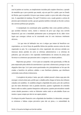 41
esta lei podem ser escritas, ou simplesmente incutidas pelo crepitar silencioso, e pesado
do mandrião que o povo permite que mande, seja em qual for o poder, quer no Estado
de Direito, quer no paralelo é do povo que emana o poder e o povo não sabe a força que
tem. A capacidade de mudança. Por quê? O desleixo com a saude garante a certeza do
péssimo aproveitamento escolar, que por garantia também é deixado ao léu daí a certeza
das carreiras políticas por gerações.
A manipulação da constituição pelas quadrilhas tidas como partidos políticos,
que acordam interesse varios, menos o interesse do povo que elege essa corriola
desprezível, que usa a imunidade parlamentar para se protegerem da lei, dado vícios
legais que consegue colocar na lei enxertando uma lei com interesses totalmente
adversos.
Lei que trata de habitação traz em si artigos que tratam de beneficios aos
exportadores, na visível força da quadrilha lobista dos partidos ancoras certas do crime
organizado no país. Se a ancoragem do crime organizado não estivesse atrelada aos
interesses destes partidos de certo as reformas administrativas e as reformas do
judiciário, que está preso a leis superadas imobilizadoras do sistema de justiça para
favorecer os criminosos que passeiam entre o congresso e os demais poderes.
Hipócritas que gritam: - A lei é para ser cumprida e não questionada, só filho da
puta empossado pelas tabelas do autoritarismo e que teme a democracia, protege-se com
alegações deste tipo. Lei é para serem questionadas sim, principalmente as leis que são
criadas a beneficio de políticos safados e seus familiares pilantras, que distribuem
carteiradas numa afronta à democracia.
A arrogância da justiça é tanta, que pela vaidade pessoal a dama cega para não
enxergar a miseria deste país, proíbe que o cidadão pobre chegue às barras dos tribunais
calçadas com sandálias. As sandálias atingem a dignidade dos juízes, pois são a pobreza
que eles tanto abominam vide as grandes decisões, quantos vagabundos do colarinho
branco estão na cadeia, quantos banqueiros estão presos, quantos prevaricadores usando
cromo alemão passaram a noite no fedorento xadrez onde os sub-cidadãos ficam aos
montes e quase sempre por não ter um sapato próprio.
O colóquio do poder financeiro com a dignidade dos bandidos é evidenciado, consegue-
se criminoso o habeas corpus preventivo para não ser preso, e a naturalidade da
SILVA, A. Do paríso da Alegria ao Covil de Ladrões.
 