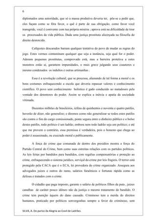 6
diplomados uma autoridade, que só a massa produtiva deveria ter, põe-se a pedir que,
eles façam como se fôra favor, o quê é parte de sua obrigação, como favor você
transgride, você é conivente com tua própria miséria ; aprova está na dificuldade de tirar
os processados da vida pública. Dada uma justiça prostituta alicerçada na filosofia do
direito destorcido.
Cafajestes descarados barram qualquer tentativa do povo de mudar as regras do
jogo. Estes vermes contaminam qualquer que seja a instância, seja qual for o poder.
Adoram pequenas prostitutas, comprovado está, mas a barreira protetiva a estes
monstros estão ai, garantem impunidades, o mais grave julgando seus coautores e
mesmo condenados os indultos e outras artimanhas .
Essa é a revolução cultural, que se processa, alienando de tal forma a moral e os
bons costumes enfraquecendo a escola que deveria repassar valores e conhecimento
científico. O povo sem conhecimento holístico é gado conduzido ao matadouro pela
vontade dos detentores do poder. Assim se explica a inércia e apatia da sociedade
vitimada.
Duzentos milhões de brasileiros, reféns de quinhentos e noventa e quatro patifes,
haverão de dizer, não generalize; e diremos como não generalizar se todos estes patifes
são contra o fim do cargo comissionado, ponte segura entre o dinheiro público e o bolso
destes patifes, todo político é um ladrão, embora nem todo ladrão seja um político; e até
que me provem o contrário, essa premissa é verdadeira, pois o honesto que chega ao
poder é assassinado, ou execrado moral e publicamente.
A força do crime que comanada de dentro dos presídios mostra a força do
Partido Central do Crime, bem como suas estreitas relações com os partidos políticos.
As leis feitas por bandidos para bandidos, com regalias compensatórias e proteção ao
crime, enfraquecendo o sistema jurídico, serviçal do crime por leis fragieis. O terror está
protegido pela CACA que é o ECA, lei provedora do crime organizado. Assegura aos
advogados juizes e outros do ramo, salários faraônicos e fortunas rápida como as
defesas e tratados com o crime.
O cidadão que paga imposto, garante o salário de políticos filhos da puta , juizes
canalhas de caráter pouco idôneo não da justiça o mesmo tratamento do bandido. O
crime tem punição àquem do dano causado. Criminoso tem a merda do direitos
humanos, praticado por políticos senvergonhas sempre a favor do criminoso, sem
SILVA, A. Do paríso da Alegria ao Covil de Ladrões.
 