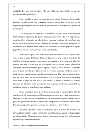 42
expedição deve por certo ter preço. Não vejo nada mais enxovalhado que um ser
expedir proteção por dinheiro.
Entre a sandalia havaiana e o sapato de cromo alemão formatação da sociedade
brasileira retratada na lida com o poder de prender e libertar. Que deverá ter o elo da
hegemonia partido pelo concurso público, que renovará as concepções de justiça no
médio prazo.
São as relações de parentesco e amizade na evidente troca de favores para
tentar manter a hegemonia das castas; castradoras dos direitos do povo negociam as
mais homéricas influências que vão desde os cargos de confiança até a confiança dos
cargos negociados no cruzamento nepotista rançoso dos contumazes presidentes de
assembléias e de poderes outros onde a farra se disfarça e o erário popular se esgota
pagando o luxo desse lixo social, que adora dar carteiradas.
Lembro ainda hoje da cena ocorrida em 1996 era uma sexta-feira de junho entre
vinte e vinte e quatro deste mês. Dentro do banheiro de uma boate da zona leste, da
Scalybut, um sacana estuprava uma moça, que morava na área, uma meia dúzia de
pessoas apreendeu o tarado, que aos berros gritava ao tom que os rapazes não sabiam
com quem estavam se metendo, quando a policia chegou, o tarado mostrou a identidade
disse de quem era filho, e os filhos da puta dos policiais levaram o safado até o carro e
ainda queria prender os rapazes por deterem ilegalmente o filho ou sobrinho de um juiz,
isso me veio à mente por que ontem vi um servidor do tribunal de contas ao ser parado
numa blitz, esfregar na cara do PM que realizava a batida de trânsito sua carteira
funcional do tribunal e seguir era somente sua excelência um técnico administrativo,
coitado do policial se para alguém mais graduado.
Existe sacanagem maior que o abuso da autoridade de sua excelência filho do
seu fulano de tal, normalmente um filho da puta que rouba o povo e está no sistema por
chantagem ou por colóquio distorcidamente faz do filho um marginal perigoso, que o
povo tem que chamar de cidadão infrator dada à importância do criminoso na sociedade
brasileira, que justifica que sem corrupção não é possível se fazer política.
Ora sendo a política a inata do ser humano desde a disputa dos espermas na
fecundação até o ultimo suspiro é no mínimo imoral dizer que necessita-se da corrupção
para fazer política. Necessitamos sim tirar os corruptos da arte de fazer política como
ciência de aperfeiçoamento humano.
SILVA, A. Do paríso da Alegria ao Covil de Ladrões.
 