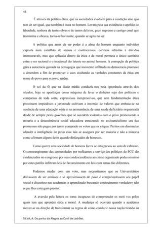 43
É através da política ética, que as sociedades evoluem para a condição sine quo
non de ser igual, que também é inata no homem. Levará pela sua existência o apelido de
liberdade, senhora de tantas obras e de tantos delírios, gozo supremo e castigo cruel que
transtorna e obceca, torna-se horizonte, quando se agita no ser.
A política que antes de ser poder é a alma do homem enquanto individuo
exposta num carrilhão de sensos e contracensos, certezas infinitas e dúvidas
imensuraveis, mas que aplicada dentro da ética e da moral permeia o único caminho
entre o ser racional e o irracional tão latente no animal homem. A corrupção da política
gera a autocracia gestada na demagogia que insistente infiltrada na democracia promove
a desordem a fim de promover o caos ocultando as verdades constantes da ética em
nome do povo para o povo, amém.
O sol da fé que na idade média conduziu-nos pela ignorância através dos
séculos, hoje se aperfeiçoa como máquina de lavar o dinheiro sujo dos políticos e
comparsas de toda sorte, expressivos inexpressivos, que sem fundamentação ética
prostituem impiedosos a juventude cultivam a inversão de valores que embasa-se na
ausência de uma educação séria e na permanência de uma saude deficitária orquestrada
desde de sempre pelos governos que se sucedem violentos com o povo promovendo a
miseria e a desassistência social educadora enraizando no assistencialismo cru das
promessas não pagas por terem comprado os votos que os elegeu. Peritos em dissimular
ofender a inteligência do povo essa laia se assegura por ser maioria e não a minoria
como afirmam alguns deles quando disfarçados de honestos.
Como querer uma sociedade de homens livres se está presos ao voto de cabresto.
O constrangimento das comunidades por traficantes a serviço dos políticos do PCC tão
evidenciados no congresso por sua condescendência ao crime organizado poderosíssimo
por estes patifes infiltram leis de favorecimento em leis com temas tão diferentes.
Podemos mudar com um voto, mas necessitamos que os Universitários
deixassem de ser omissos e se aproximassem do povo e compreendessem seu papel
social e discutisse nas academias o aprendizado buscando conhecimento verdadeiro não
o que lhes entregam pronto.
A aversão pela leitura os torna incapazes de compreender os moti vos pelos
quais tem que aprender ética e moral. A mudança só ocorrerá quando a academia
mover-se na direção de transformar as regras de como conduzir nossa nação tirando da
SILVA, A. Do paríso da Alegria ao Covil de Ladrões.
 