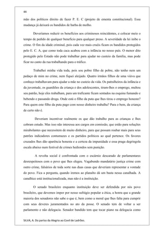 44
mão dos políticos direito de fazer P. E. C (projeto de ementa constitucional). Essa
mudança já deixará os bandidos de barba de molho.
Deveríamos reduzir os benefícios aos criminosos reincidentes, e colocar meio o
tempo de pedido de qualquer beneficio para qualquer preso. A severidade da lei inibe o
crime. O fim da idade criminal, pois cada vez mais cruéis ficam os bandidos protegidos
pelo E. C. A, que como toda caca acabou com a infância no nosso país. O menor dito
protegido pelo Estado não pode trabalhar para ajudar no custeio da família, mas pode
ficar no canto da rua trabalhando para o tráfico.
Trabalhei minha vida toda, pois sou pobre filho de pobre, não tenho nem um
pedaço de mim no crime, nem fiquei aleijado. Quatro irmãos filhos de uma viúva que
conheço trabalhavam para ajudar a mãe no custeio da vida. Os patrulheiros da infância e
da juventude, os guardiões da criança e dos adolescentes, tiram-lhes o emprego, multou
seu patrão, hoje eles trabalham, para um traficante ficam sentados na esquina fumando e
bebendo e passando droga. Onde está o filho da puta que lhes tirou o emprego honesto?
Para quem este filho da puta pago com nosso dinheiro trabalha? Para o bem, da criança
de certo não é.
Deveriam incentivar realmente os que dão trabalho para as crianças e lhes
cobram estudo. Mas isso não interessa aos cargos em comissão, que estão para soluções
mirabolantes que necessitem de muito dinheiro, para que possam roubar mais para seus
patrões indicadores contumazes e os partidos políticos ao qual pertence. Os favores
cruzados lhes dão aparência honesta e a certeza da impunidade e essa praga degringola
escala abaixo num festival de crimes hediondos sem punição.
A revolta social é confrontada com o escárnio descarado de parlamentares
desrespeitosos com o povo que lhes elegeu. Vagabundo mandatário justiça crime com
outro crime, falsários de toda sorte nas duas casas que deveriam representar a vontade
do povo. Fica a pergunta, quando iremos ao planalto dá um basta nessa canalhada. A
canalhice está institucionalizada, mas não é a instituição.
O senado brasileiro enquanto instituição deve ser defendida por nós povo
brasileiro, que devemos impor por nosso sufrágio popular a ética, a honra que a grande
maioria dos senadores não sabe o que é, bem como a moral que lhes falta para cumprir
com seus deveres juramentados no ato da posse. O senado tem de voltar a ser
parlamento e não delegacia. Senador bandido tem que tocar piano na delegacia como
SILVA, A. Do paríso da Alegria ao Covil de Ladrões.
 