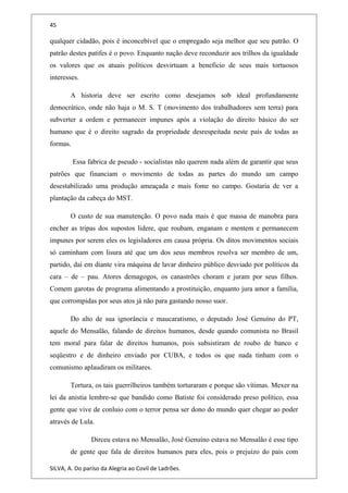 45
qualquer cidadão, pois é inconcebível que o empregado seja melhor que seu patrão. O
patrão destes patifes é o povo. Enquanto nação deve reconduzir aos trilhos da igualdade
os valores que os atuais políticos desvirtuam a beneficio de seus mais tortuosos
interesses.
A historia deve ser escrito como desejamos sob ideal profundamente
democrático, onde não haja o M. S. T (movimento dos trabalhadores sem terra) para
subverter a ordem e permanecer impunes após a violação do direito básico do ser
humano que é o direito sagrado da propriedade desrespeitada neste país de todas as
formas.
Essa fabrica de pseudo - socialistas não querem nada além de garantir que seus
patrões que financiam o movimento de todas as partes do mundo um campo
desestabilizado uma produção ameaçada e mais fome no campo. Gostaria de ver a
plantação da cabeça do MST.
O custo de sua manutenção. O povo nada mais é que massa de manobra para
encher as tripas dos supostos lidere, que roubam, enganam e mentem e permanecem
impunes por serem eles os legisladores em causa própria. Os ditos movimentos sociais
só caminham com lisura até que um dos seus membros resolva ser membro de um,
partido, daí em diante vira máquina de lavar dinheiro público desviado por políticos da
cara – de – pau. Atores demagogos, os canastrões choram e juram por seus filhos.
Comem garotas de programa alimentando a prostituição, enquanto jura amor a família,
que corrompidas por seus atos já não para gastando nosso suor.
Do alto de sua ignorância e maucaratismo, o deputado José Genuíno do PT,
aquele do Mensalão, falando de direitos humanos, desde quando comunista no Brasil
tem moral para falar de direitos humanos, pois subsistiram de roubo de banco e
seqüestro e de dinheiro enviado por CUBA, e todos os que nada tinham com o
comunismo aplaudiram os militares.
Tortura, os tais guerrilheiros também torturaram e porque são vítimas. Mexer na
lei da anistia lembre-se que bandido como Batiste foi considerado preso político, essa
gente que vive de conluio com o terror pensa ser dono do mundo quer chegar ao poder
através de Lula.
Dirceu estava no Mensalão, José Genuíno estava no Mensalão é esse tipo
de gente que fala de direitos humanos para eles, pois o prejuízo do país com
SILVA, A. Do paríso da Alegria ao Covil de Ladrões.
 