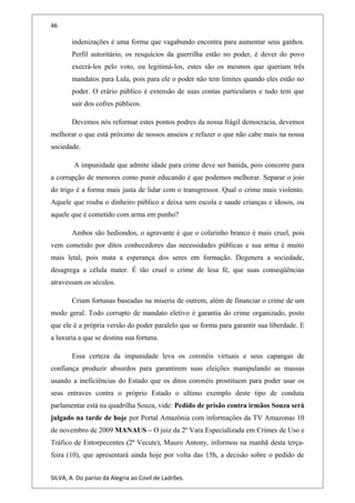 46
indenizações é uma forma que vagabundo encontra para aumentar seus ganhos.
Perfil autoritário, os resquícios da guerrilha estão no poder, é dever do povo
execrá-los pelo voto, ou legitimá-los, estes são os mesmos que queriam três
mandatos para Lula, pois para ele o poder não tem limites quando eles estão no
poder. O erário público é extensão de suas contas particulares e tudo tem que
sair dos cofres públicos.
Devemos nós reformar estes pontos podres da nossa frágil democracia, devemos
melhorar o que está próximo de nossos anseios e refazer o que não cabe mais na nossa
sociedade.
A impunidade que admite idade para crime deve ser banida, pois concorre para
a corrupção de menores como punir educando é que podemos melhorar. Separar o joio
do trigo é a forma mais justa de lidar com o transgressor. Qual o crime mais violento.
Aquele que rouba o dinheiro público e deixa sem escola e saude crianças e idosos, ou
aquele que é cometido com arma em punho?
Ambos são hediondos, o agravante é que o colarinho branco é mais cruel, pois
vem cometido por ditos conhecedores das necessidades públicas e sua arma é muito
mais letal, pois mata a esperança dos seres em formação. Degenera a sociedade,
desagrega a célula mater. É tão cruel o crime de lesa fé, que suas conseqüências
atravessam os séculos.
Criam fortunas baseadas na miseria de outrem, além de financiar o crime de um
modo geral. Todo corrupto de mandato eletivo é garantia do crime organizado, posto
que ele é a própria versão do poder paralelo que se forma para garantir sua liberdade. E
a luxuria a que se destina sua fortuna.
Essa certeza da impunidade leva os coronéis virtuais e seus capangas de
confiança produzir absurdos para garantirem suas eleições manipulando as massas
usando a ineficiências do Estado que os ditos coronéis prostituem para poder usar os
seus entraves contra o próprio Estado o ultimo exemplo deste tipo de conduta
parlamentar está na quadrilha Souza, vide: Pedido de prisão contra irmãos Souza será
julgado na tarde de hoje por Portal Amazônia com informações da TV Amazonas 10
de novembro de 2009 MANAUS – O juiz da 2º Vara Especializada em Crimes de Uso e
Tráfico de Entorpecentes (2ª Vecute), Mauro Antony, informou na manhã desta terça-
feira (10), que apresentará ainda hoje por volta das 15h, a decisão sobre o pedido de
SILVA, A. Do paríso da Alegria ao Covil de Ladrões.
 