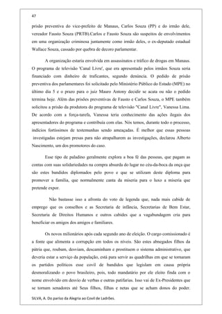 47
prisão preventiva do vice-prefeito de Manaus, Carlos Souza (PP) e do irmão dele,
vereador Fausto Souza (PRTB).Carlos e Fausto Souza são suspeitos de envolvimentos
em uma organização criminosa juntamente como irmão deles, o ex-deputado estadual
Wallace Souza, cassado por quebra de decoro parlamentar.
A organização estaria envolvida em assassinatos e tráfico de drogas em Manaus.
O programa de televisão 'Canal Livre', que era apresentado pelos irmãos Souza seria
financiado com dinheiro de traficantes, segundo denúncia. O pedido de prisão
preventiva dos parlamentares foi solicitado pelo Ministério Público do Estado (MPE) no
último dia 5 e o prazo para o juiz Mauro Antony decidir se acata ou não o pedido
termina hoje. Além das prisões preventivas de Fausto e Carlos Souza, o MPE também
solicitou a prisão da produtora do programa de televisão "Canal Livre", Vanessa Lima.
De acordo com a força-tarefa, Vanessa teria conhecimento das ações ilegais dos
apresentadores do programa e contribuía com elas. Nós temos, durante todo o processo,
indícios fortíssimos de testemunhas sendo ameaçadas. É melhor que essas pessoas
investigadas estejam presas para não atrapalharem as investigações, declarou Alberto
Nascimento, um dos promotores do caso.
Esse tipo de paladino geralmente explora a boa fé das pessoas, que pagam as
contas com suas solidariedades na compra absurda do lugar no céu-da-boca da onça que
são estes bandidos diplomados pelo povo e que se utilizam deste diploma para
promover a família, que normalmente canta da miseria para o luxo a miseria que
pretende expor.
Não bastasse isso a afronta do voto de legenda que, nada mais cabide de
emprego que os conselhos e as Secretaria de infância, Secretarias de Bem Estar,
Secretaria de Direitos Humanos e outros cabides que a vagabundagem cria para
beneficiar os amigos dos amigos e familiares.
Os novos milionários após cada segundo ano de eleição. O cargo comissionado é
a fonte que alimenta a corrupção em todos os níveis. São estes abnegados filhos da
pátria que, roubam, desviam, descaminham e prostituem o sistema administrativo, que
deveria estar a serviço da população, está para servir as quadrilhas em que se tornaram
os partidos políticos esse covil de bandidos que legislam em causa própria
desmoralizando o povo brasileiro, pois, todo mandatário por ele eleito finda com o
nome envolvido em desvio de verbas e outras patifarias. Isso vai de Ex-Presidentes que
se tornam senadores até Seus filhos, filhas e netas que se acham donos do poder.
SILVA, A. Do paríso da Alegria ao Covil de Ladrões.
 