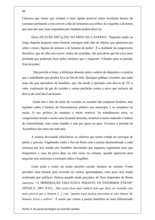 48
Cânceres que temos que extirpar o mais rápido possível numa revolução branca de
costumes pertinente e irreversível a fim de tornarmos aos trilhos da vergonha e da honra
que nem dos que, hoje respondem por mandato podem dizer ter.
Dizia (PLATÃO 2007.p.243) NO MITO DA CAVERNA: ”Suponha ainda ao
longo daquele pequeno muro homens carregam todo tipo de objetos que aparecem por
sobre o muro, figuras de animais e de homens de pedra”. É a realidade do congressista
brasileiro, que de olho nos lucros vindos da escuridão, não percebem que há coisa mais
profunda que poderiam fazer pelos eleitores que o elegeram. Voltados para as paredes
frias do poder.
Não percebe a fome, a diferença absurda entre o salário do deputado e a miséria
que o trabalhador que produz leva no fim do mês. Qualquer palhaço vereador, que nada
mais são que aprendizes de bandidos, que vão desde a operação com desvio de TV a
cabo, exploração de gás de cozinha e outras patifarias contra o povo que incluem até
desvio de sinal das Lan-houses.
Ainda tem o fato de todos do vereador ao senador não cumprem horários, mas
legislam sobre o horário do funcionalismo público nos município e os senadores na
nação. O uso político do mandato é muito rentável. Se trabalhassem sério, os
congressistas teriam a muito uma lei penal descente, teríamos a muito reduzido o indicie
de criminalidade, mas como mandar o rato por guiso no gato. Vivemos o período da
Assembleia dos ratos em todo país.
A ironeia desvairada ridiculariza os eleitores por terem votado no escroque de
paletó e gravata. Vagabundo rouba e fica de flerte com a justiça desmoralizada a cada
sentença por leis criadas por bandidos descarados que pagamos regiamente para que
frequentem a casa do povo duas ou três vezes na semana; quando aparecem para
negociar seus interesses e extorquir alhos e bugalhos.
Como pode o crime ser poder paralelo escudo humano de sistema. Como
perceber estas leituras pela inversão de valores aprofundados, num poço sem fundo
avalizados por políticos. Sêneca quando ainda preceptor de Nero Imperador de Roma
escreveu: ”A MODERAÇÃO EDUCATIVA PERANTE OS ENFERMOS ÉTICOS”
(SÊNECA. 2007. P.67)... Não existe fera mais indócil nem que deva ser tratada com
mais pericia que o homem [...] com “quanto mais justiça preceitua-se não abusar de
homens livres e nobres”. É assim que vemos a justiça brasileira no trato diferenciado
SILVA, A. Do paríso da Alegria ao Covil de Ladrões.
 