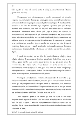 49
entre o pobre e o rico, este sempre recebe da justiça o parecer favorável, e fica no
quanto custa essa ação.
Doença moral neste país transpassou as casa foi para rua, pois não há maior
vergonha que, ser honesto. Ilumine-se a luz dia, pois mesmo assim não encontraremos
um homem de honra em qualquer das casas legislativas deste país. A ética ficou órfã e
prostituiu-se nas varas dos mandatos pago e diplomas legislativos com gosto de capa
protetora para criminosos, que uma vez no palco não abrem mão da imunidade
parlamentar, lamentamos muito existir, pois joga a justiça no caldeirão da
promiscuidade na política partidária, que movimenta da extorsão por ficar atrelada a
industrialização, ao comercio dos serviços das igrejas lavando dinheiro para o crime que
habita no governo para o desgoverno total da nação e poder de poucos que se entregam
a ser subalterno no segundo e terceiro escalão do governo, nas cotas felizes da
proposição dadas por este e aquele colaborador na formação das novas fortunas e
implementação das já constituídas pela miséria dos votantes que não têm nem salários
dignos.
O mundo do miserável não vai além das complexidades da bebedeira ou da
religião redentora de esperanças e fanatismo exacerbado. Onde Deus passa a ser o
culpado pelas mazelas dos homens quase crentes no que professam antes das
oportunidades. Sit. Vênia verbo “Todo homem no poder mostra sua cara,
principalmente quando é segundo de outro, pois pode fazer sem perder nem prestigio
nem oportunidade é o sonho de todo político. É assim que a lepra do cargo em comissão
desfila, sem compromisso, sem satisfação e sem punição.
Chantagista virou Lobistas e contrabandista colaborador de campanha. O que
temos de dilapidadores falta-nos de heróis, mas será que há coisa mais infeliz para uma
nação, que um povo precisado de heróis para manter os seus sonhos vivos, intensos e
seus valores básicos no caminho da ética; ou precisamos voltar para os pais que omissos
divagam em direitos para filhos que não tem nada por não terem recebido nada, portanto
não passarão valores aos seus filhos. Como dar o que não se tem.
Como construir a partir de um terreno que antes de si per si é um aterro
maquiado para o arquiteto de mentes. Antes do Homem Aranha deveria vir Macunaíma,
herói por herói os meus. O político e suas propositais regulações do ensino que não
permitem tirar as vendas dos educandos, pois senso critico e povo educado não permite
vagabundo no poder.
SILVA, A. Do paríso da Alegria ao Covil de Ladrões.
 