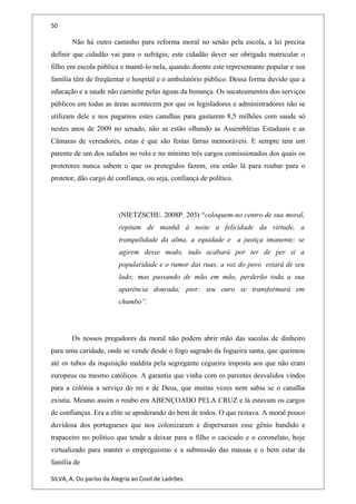 50
Não há outro caminho para reforma moral no senão pela escola, a lei precisa
definir que cidadão vai para o sufrágio, este cidadão dever ser obrigado matricular o
filho em escola pública e mantê-lo nela, quando doente este representante popular e sua
família têm de freqüentar o hospital e o ambulatório público. Dessa forma duvido que a
educação e a saude não caminhe pelas águas da bonança. Os sucateamentos dos serviços
públicos em todas as áreas acontecem por que os legisladores e administradores não se
utilizam dele e nos pagamos estes canalhas para gastarem 8,5 milhões com saude só
nestes anos de 2009 no senado, não se estão olhando as Assembléias Estaduais e as
Câmaras de vereadores, estas é que são festas farras memoráveis. E sempre tem um
parente de um dos safados no rolo e no mínimo três cargos comissionados dos quais os
protetores nunca sabem o que os protegidos fazem, ora estão lá para roubar para o
protetor, dão cargo de confiança, ou seja, confiança de político.
(NIETZSCHE. 2008P. 203) “coloquem-no centro de sua moral,
repitam de manhã à noite a felicidade da virtude, a
tranquilidade da alma, a equidade e a justiça imanente; se
agirem desse modo, tudo acabará por ter de per si a
popularidade e o rumor das ruas; a voz do povo estará de seu
lado; mas passando de mão em mão, perderão toda a sua
aparência dourada; pior: seu ouro se transformará em
chumbo”.
Os nossos pregadores da moral não podem abrir mão das sacolas de dinheiro
para uma caridade, onde se vende desde o fogo sagrado da fogueira santa, que queimou
até os tubos da inquisição maldita pela segregante cegueira imposta aos que não eram
europeus ou mesmo católicos. A garantia que vinha com os parentes desvalidos vindos
para a colônia a serviço do rei e de Deus, que muitas vezes nem sabia se o canalha
existia. Mesmo assim o roubo era ABENÇOADO PELA CRUZ e lá estavam os cargos
de confianças. Era a elite se apoderando do bem de todos. O que restava. A moral pouco
duvidosa dos portugueses que nos colonizaram e dispersaram esse gênio bandido e
trapaceiro no político que tende a deixar para o filho o cacicado e o coronelato, hoje
virtualizado para manter o empreguismo e a submissão das massas e o bem estar da
família de
SILVA, A. Do paríso da Alegria ao Covil de Ladrões.
 