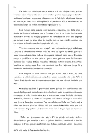 51
É o pastor com dinheiro na mala, é a venda da fé que, compra terreno no céu e
revende aqui na terra; quantos ainda esses canalhas que tem força e graça no Senado e
na Câmara brasileira e se envereda pelas conceções de Televisões e Rádios de sistemas
de informação onde estes pseudopastores se promovem sob o comando de um
milionário que tem sua fortuna montada na exploração da fé.
Essa fogueira santa queima como queimou a inquisição, pois deste grupo o
serviço de lavagem está posto, mas a democracia que só serve aos interesses dos
mandatários acoberta os milagres generosos das sextas-feiras da unção para emprego,
que garante os dez por cento alem das esmolas que em cada reunião começam com
cinco reais e acabam levando dos desesperados até a casa.
Você quer um pedaço de terra no céu? Livres de impostos a igreja do Reino de
Deus vai se tornando uma empresa solida na venda de lugares no inferno que vai se
tornar nosso país com tanto milagre no congresso nacional, quem sabe o Bispo não
compra a presidência. Ai sim começa a guerra santa, pois em nome de Deus estes
monstros estão jogando dinheiro pela janela e tornando pastores de almas toda sorte de
bandidos nas penitenciarias deste país garantindo que deus veio para os que lá se
encontram. Arrebanhando um exército criminoso.
Essa máquina de lavar dinheiro tem que acabar, pois é braço do crime
organizado e está silenciosamente irraigado no poder, mostrando a força do PCC. O
Estado de direito não tem força para combater por estar nas mãos da bandalha bem
paga.
Os Partidos resistem ao projeto mãos limpas por que são constituído de uma
maioria bandida, gente que pelos anos tem a família no poder, segurando as oligarquias
e para deter o poder dormem com Deus e acordam nos braços do Diabo, fazendo e
desfazendo, mantendo o Estado duo, dançando com o trafico de drogas e assassinatos
para livrar-se das coisas importunas. Para que policia aparelhada num Estado onde o
crime tem força no poder de direito? Para que Escola de Qualidade neste país se o
esclarecimento da população vai diminuir o lucro com as drogas e com os dízimos do
Bispo.
Todos nós deveríamos estar com o CÚ na parede, pois estes senhores
desqualificados que compõem a nata da política brasileira dançam sob a luz das
máquinas de lavar o dinheiro que formam suas fortunas faraônicas. Vimos e ouvimos o
SILVA, A. Do paríso da Alegria ao Covil de Ladrões.
 