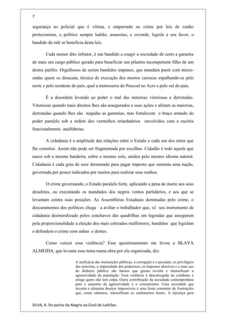 7
segurança ao policial que é vítima, e empurrado ao crime por leis de cunho
protecionista, o político sempre ladrão, assassino, e covarde, legisla a seu favor, o
bandido da ralé se beneficia desta leis.
Cada menor dito infrator, é um bandido a coagir a sociedade de certo a garantia
de mais um cargo público gerado para beneficiar um pilantra incompetente filho de um
destes patifes. Orgulhosos de serem bandidos impunes, que mandam punir com micro-
ondas quem os desacata, técnica de execução dos morros cariocas espalhando-se pelo
norte e pelo nordeste do país, qual a motosserra do Pascoal no Acre e pelo sul do país.
É a desordem levando ao poder o mal das minorias vitoriosas e derrotadas.
Vitoriosas quando mais direitos lhes são assegurados e suas ações e afetam as maiorias,
derrotadas quando lhes são negadas as garantias, mas fortalecem o braço armado do
poder paralelo sob a ordem dos vermelhos retardatários envolvidos com a escória
funcionalmente analfabetas.
A cidadania é a amplitude das relações entre o Estado e cada um dos entes que
lhe constitui. Assim não pode ser fragmentada por escolhas. Cidadão é todo aquele que
nasce sob a mesma bandeira, sobre o mesmo solo, unidos pelo mesmo idioma natural.
Cidadania é cada gota de suor derramado para pagar imposto que sustenta uma nação,
governada por pouco indicados por muitos para realizar seus sonhos.
O crime governando, o Estado paralelo forte, aplicando a pena de morte aos seus
desafetos, ou executando os mandados dos negros ventos partidários, e aos que se
levantam contra suas posições. As Assembleias Estaduais dominadas pelo crime, o
descaramentos dos políticos chega a aviltar o trabalhador que, vê seu instrumento de
cidadania desmoralizado pelos conchavos das quadrilhas em legendas que asseguram
pela proporcionalidade a eleição dos mais celerados malfeitores, bandidos que legislam
e defendem o crime com unhas e dentes.
Como vencer essa violência? Esse questionamento me levou a BLAYA
ALMEIDA, que levanta esse tema numa obra por ela organizada, diz:
A ineficácia das instituições públicas, a corrupção e o peculato, os privilégios
das minorias, a impunidade dos poderosos, os impostos abusivos e o mau uso
do dinheiro público são fatores que geram revolta e intensificam a
agressividade da população. Essa violência é descarregada no cotidiano e
atinge quem não tem culpa. Outra contribuição da sociedade contemporânea
para o aumento da agressividade é o consumismo. Uma sociedade que
inventa e alimenta desejos impossíveis é uma fonte constante de frustrações
que, como sabemos, intensificam os sentimentos hostis. A injustiça gera
SILVA, A. Do paríso da Alegria ao Covil de Ladrões.
 