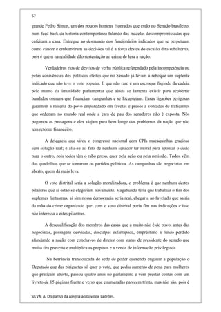 52
grande Pedro Simon, um dos poucos homens Honrados que estão no Senado brasileiro,
num feed back da historia contemporânea falando das mazelas descompromissadas que
enfeitam a casa. Entregue ao desmando dos funcionários indicados que se perpetuam
como câncer e embarreiram as decisões tal é a força destes do escalão dito subalterno,
pois é quem na realidade dão sustentação ao crime de lesa a nação.
Verdadeiros rios de desvios de verba pública referendado pela incompetência ou
pelas conivências dos políticos eleitos que no Senado já levam a reboque um suplente
indicado que não teve o voto popular. E que não raro é um escroque fugindo da cadeia
pelo manto da imunidade parlamentar que ainda se lamenta existir para acobertar
bandidos comuns que financiam campanhas e se locupletam. Essas ligações perigosas
garantem a miseria do povo emparedado em favelas e presos a vontades de traficantes
que ordenam no mundo real onde a cara de pau dos senadores não é exposta. Nós
pagamos as passagens e eles viajam para bem longe dos problemas da nação que não
tem retorno financeiro.
A delegacia que virou o congresso nacional com CPIs macaquinhas graciosa
sem solução real; e alia-se ao fato de nenhum senador ter moral para apontar o dedo
para o outro, pois todos têm o rabo preso, quer pela ação ou pela omissão. Todos vêm
das quadrilhas que se tornaram os partidos políticos. As campanhas são negociatas em
aberto, quem dá mais leva.
O voto distrital seria a solução moralizadora, o problema é que nenhum destes
pilantras que ai estão se elegeriam novamente. Vagabundo teria que trabalhar o fim dos
suplentes fantasmas, ai sim nossa democracia seria real, chegaria ao favelado que sairia
da mão do crime organizado que, com o voto distrital poria fim nas indicações e isso
não interessa a estes pilantras.
A desqualificação dos membros das casas que a muito não é do povo, antes das
negociatas, passagens desviadas, desculpas esfarrapada, empréstimo a fundo perdido
afundando a nação com conchavos de diretor com status de presidente do senado que
muito tira proveito e multiplica as propinas e a venda de informação privilegiada.
Na berrância transloucada de sede de poder querendo enganar a população o
Deputado que das piriguetes só quer o voto, que pediu aumento de pena para mulheres
que praticam aborto, passou quatro anos no parlamento e vem prestar contas com um
livreto de 15 páginas frente e verso que enumeradas parecem trinta, mas não são, pois é
SILVA, A. Do paríso da Alegria ao Covil de Ladrões.
 