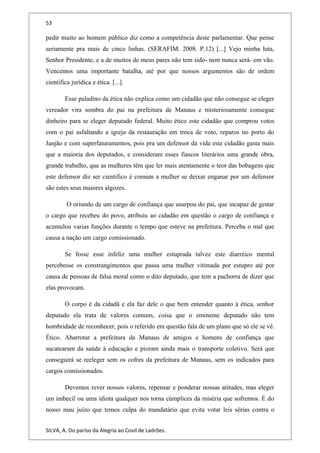 53
pedir muito ao homem público diz como a competência deste parlamentar. Que pense
seriamente pra mais de cinco linhas. (SERAFIM. 2008. P.12) [...] Vejo minha luta,
Senhor Presidente, e a de muitos de meus pares não tem sido- nem nunca será- em vão.
Vencemos uma importante batalha, até por que nossos argumentos são de ordem
cientifica jurídica e ética. [...].
Esse paladino da ética não explica como um cidadão que não consegue se eleger
vereador vira sombra do pai na prefeitura de Manaus e misteriosamente consegue
dinheiro para se eleger deputado federal. Muito ético este cidadão que comprou votos
com o pai asfaltando a igreja da restauração em troca de voto, reparos no porto do
Janjão e com superfaturamentos, pois pra um defensor da vida este cidadão gasta mais
que a maioria dos deputados, e consideram esses fiascos literários uma grande obra,
grande trabalho, que as mulheres têm que ler mais atentamente o teor das bobagens que
este defensor diz ser cientifico é comum a mulher se deixar enganar por um defensor
são estes seus maiores algozes.
O oriundo de um cargo de confiança que usurpou do pai, que incapaz de gestar
o cargo que recebeu do povo, atribuiu ao cidadão em questão o cargo de confiança e
acumulou varias funções durante o tempo que esteve na prefeitura. Perceba o mal que
causa a nação um cargo comissionado.
Se fosse esse infeliz uma mulher estuprada talvez este diarréico mental
percebesse os constrangimentos que passa uma mulher vitimada por estupro até por
causa de pessoas de falsa moral como o dito deputado, que tem a pachorra de dizer que
elas provocam.
O corpo é da cidadã e ela faz dele o que bem entender quanto à ética, senhor
deputado ela trata de valores comuns, coisa que o eminente deputado não tem
hombridade de reconhecer, pois o referido em questão fala de um plano que só ele se vê.
Ético. Abarrotar a prefeitura de Manaus de amigos e homens de confiança que
sucatearam da saúde à educação e pioram ainda mais o transporte coletivo. Será que
conseguirá se reeleger sem os cofres da prefeitura de Manaus, sem os indicados para
cargos comissionados.
Devemos rever nossos valores, repensar e ponderar nossas atitudes, mas eleger
um imbecil ou uma idiota qualquer nos torna cúmplices da miséria que sofremos. É do
nosso mau juízo que temos culpa do mandatário que evita votar leis sérias contra o
SILVA, A. Do paríso da Alegria ao Covil de Ladrões.
 
