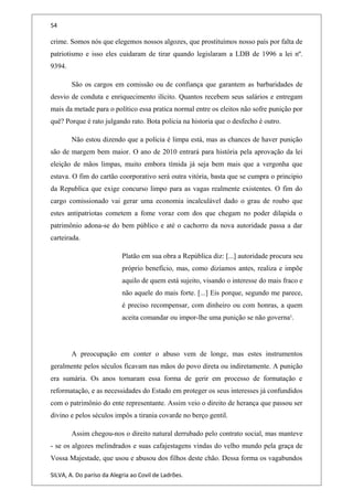 54
crime. Somos nós que elegemos nossos algozes, que prostituímos nosso país por falta de
patriotismo e isso eles cuidaram de tirar quando legislaram a LDB de 1996 a lei nº.
9394.
São os cargos em comissão ou de confiança que garantem as barbaridades de
desvio de conduta e enriquecimento ilícito. Quantos recebem seus salários e entregam
mais da metade para o político essa pratica normal entre os eleitos não sofre punição por
quê? Porque é rato julgando rato. Bota policia na historia que o desfecho é outro.
Não estou dizendo que a polícia é limpa está, mas as chances de haver punição
são de margem bem maior. O ano de 2010 entrará para história pela aprovação da lei
eleição de mãos limpas, muito embora tímida já seja bem mais que a vergonha que
estava. O fim do cartão coorporativo será outra vitória, basta que se cumpra o principio
da Republica que exige concurso limpo para as vagas realmente existentes. O fim do
cargo comissionado vai gerar uma economia incalculável dado o grau de roubo que
estes antipatriotas cometem a fome voraz com dos que chegam no poder dilapida o
patrimônio adona-se do bem público e até o cachorro da nova autoridade passa a dar
carteirada.
Platão em sua obra a República diz: [...] autoridade procura seu
próprio benefício, mas, como dizíamos antes, realiza e impõe
aquilo de quem está sujeito, visando o interesse do mais fraco e
não aquele do mais forte. [...] Eis porque, segundo me parece,
é preciso recompensar, com dinheiro ou com honras, a quem
aceita comandar ou impor-lhe uma punição se não governa¹.
A preocupação em conter o abuso vem de longe, mas estes instrumentos
geralmente pelos séculos ficavam nas mãos do povo direta ou indiretamente. A punição
era sumária. Os anos tornaram essa forma de gerir em processo de formatação e
reformatação, e as necessidades do Estado em proteger os seus interesses já confundidos
com o patrimônio do ente representante. Assim veio o direito de herança que passou ser
divino e pelos séculos impôs a tirania covarde no berço gentil.
Assim chegou-nos o direito natural derrubado pelo contrato social, mas manteve
- se os algozes melindrados e suas cafajestagens vindas do velho mundo pela graça de
Vossa Majestade, que usou e abusou dos filhos deste chão. Dessa forma os vagabundos
SILVA, A. Do paríso da Alegria ao Covil de Ladrões.
 
