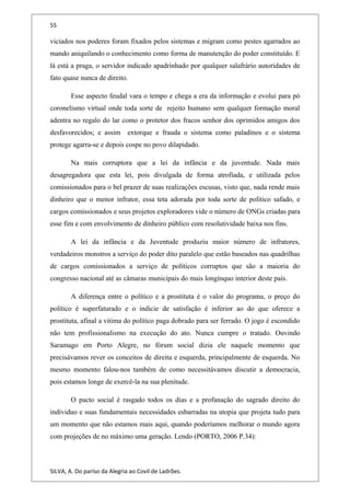 55
viciados nos poderes foram fixados pelos sistemas e migram como pestes agarrados ao
mando aniquilando o conhecimento como forma de manutenção do poder constituído. E
lá está a praga, o servidor indicado apadrinhado por qualquer salafrário autoridades de
fato quase nunca de direito.
Esse aspecto feudal vara o tempo e chega a era da informação e evolui para pó
coronelismo virtual onde toda sorte de rejeito humano sem qualquer formação moral
adentra no regalo do lar como o protetor dos fracos senhor dos oprimidos amigos dos
desfavorecidos; e assim extorque e frauda o sistema como paladinos e o sistema
protege agarra-se e depois cospe no povo dilapidado.
Na mais corruptora que a lei da infância e da juventude. Nada mais
desagregadora que esta lei, pois divulgada de forma atrofiada, e utilizada pelos
comissionados para o bel prazer de suas realizações escusas, visto que, nada rende mais
dinheiro que o menor infrator, essa teta adorada por toda sorte de político safado, e
cargos comissionados e seus projetos exploradores vide o número de ONGs criadas para
esse fim e com envolvimento de dinheiro público com resolutividade baixa nos fins.
A lei da infância e da Juventude produziu maior número de infratores,
verdadeiros monstros a serviço do poder dito paralelo que estão baseados nas quadrilhas
de cargos comissionados a serviço de políticos corruptos que são a maioria do
congresso nacional até as câmaras municipais do mais longínquo interior deste país.
A diferença entre o político e a prostituta é o valor do programa, o preço do
político é superfaturado e o indicie de satisfação é inferior ao do que oferece a
prostituta, afinal a vitima do político paga dobrado para ser ferrado. O jogo é escondido
não tem profissionalismo na execução do ato. Nunca cumpre o tratado. Ouvindo
Saramago em Porto Alegre, no fórum social dizia ele naquele momento que
precisávamos rever os conceitos de direita e esquerda, principalmente de esquerda. No
mesmo momento falou-nos também de como necessitávamos discutir a democracia,
pois estamos longe de exercê-la na sua plenitude.
O pacto social é rasgado todos os dias e a profanação do sagrado direito do
individuo e suas fundamentais necessidades esbarradas na utopia que projeta tudo para
um momento que não estamos mais aqui, quando poderíamos melhorar o mundo agora
com projeções de no máximo uma geração. Lendo (PORTO, 2006 P.34):
SILVA, A. Do paríso da Alegria ao Covil de Ladrões.
 