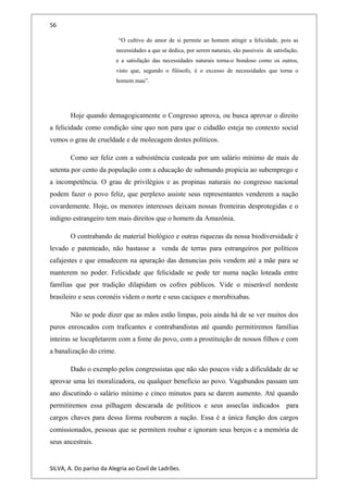 56
“O cultivo do amor de si permite ao homem atingir a felicidade, pois as
necessidades a que se dedica, por serem naturais, são passiveis de satisfação,
e a satisfação das necessidades naturais torna-o bondoso como os outros,
visto que, segundo o filósofo, é o excesso de necessidades que torna o
homem mau”.
Hoje quando demagogicamente o Congresso aprova, ou busca aprovar o direito
a felicidade como condição sine quo non para que o cidadão esteja no contexto social
vemos o grau de crueldade e de molecagem destes políticos.
Como ser feliz com a subsistência custeada por um salário mínimo de mais de
setenta por cento da população com a educação de submundo propicia ao subemprego e
a incompetência. O grau de privilégios e as propinas naturais no congresso nacional
podem fazer o povo feliz, que perplexo assiste seus representantes venderem a nação
covardemente. Hoje, os menores interesses deixam nossas fronteiras desprotegidas e o
indigno estrangeiro tem mais direitos que o homem da Amazônia.
O contrabando de material biológico e outras riquezas da nossa biodiversidade é
levado e patenteado, não bastasse a venda de terras para estrangeiros por políticos
cafajestes e que emudecem na apuração das denuncias pois vendem até a mãe para se
manterem no poder. Felicidade que felicidade se pode ter numa nação loteada entre
famílias que por tradição dilapidam os cofres públicos. Vide o miserável nordeste
brasileiro e seus coronéis videm o norte e seus caciques e morubixabas.
Não se pode dizer que as mãos estão limpas, pois ainda há de se ver muitos dos
puros enroscados com traficantes e contrabandistas até quando permitiremos famílias
inteiras se locupletarem com a fome do povo, com a prostituição de nossos filhos e com
a banalização do crime.
Dado o exemplo pelos congressistas que não são poucos vide a dificuldade de se
aprovar uma lei moralizadora, ou qualquer beneficio ao povo. Vagabundos passam um
ano discutindo o salário mínimo e cinco minutos para se darem aumento. Até quando
permitiremos essa pilhagem descarada de políticos e seus asseclas indicados para
cargos chaves para dessa forma roubarem a nação. Essa é a única função dos cargos
comissionados, pessoas que se permitem roubar e ignoram seus berços e a memória de
seus ancestrais.
SILVA, A. Do paríso da Alegria ao Covil de Ladrões.
 