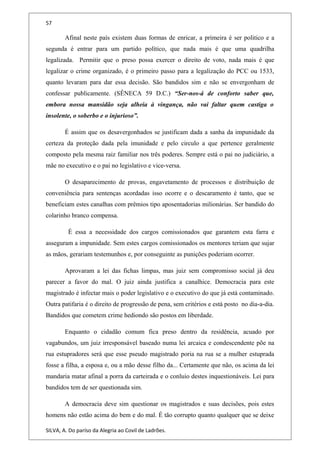 57
Afinal neste país existem duas formas de enricar, a primeira é ser politico e a
segunda é entrar para um partido político, que nada mais é que uma quadrilha
legalizada. Permitir que o preso possa exercer o direito de voto, nada mais é que
legalizar o crime organizado, é o primeiro passo para a legalização do PCC ou 1533,
quanto levaram para dar essa decisão. São bandidos sim e não se envergonham de
confessar publicamente. (SÊNECA 59 D.C.) “Ser-nos-á de conforto saber que,
embora nossa mansidão seja alheia à vingança, não vai faltar quem castiga o
insolente, o soberbo e o injurioso”.
É assim que os desavergonhados se justificam dada a sanha da impunidade da
certeza da proteção dada pela imunidade e pelo circulo a que pertence geralmente
composto pela mesma raiz familiar nos três poderes. Sempre está o pai no judiciário, a
mãe no executivo e o pai no legislativo e vice-versa.
O desaparecimento de provas, engavetamento de processos e distribuição de
conveniência para sentenças acordadas isso ocorre e o descaramento é tanto, que se
beneficiam estes canalhas com prêmios tipo aposentadorias milionárias. Ser bandido do
colarinho branco compensa.
É essa a necessidade dos cargos comissionados que garantem esta farra e
asseguram a impunidade. Sem estes cargos comissionados os mentores teriam que sujar
as mãos, gerariam testemunhos e, por conseguinte as punições poderiam ocorrer.
Aprovaram a lei das fichas limpas, mas juiz sem compromisso social já deu
parecer a favor do mal. O juiz ainda justifica a canalhice. Democracia para este
magistrado é infectar mais o poder legislativo e o executivo do que já está contaminado.
Outra patifaria é o direito de progressão de pena, sem critérios e está posto no dia-a-dia.
Bandidos que cometem crime hediondo são postos em liberdade.
Enquanto o cidadão comum fica preso dentro da residência, acuado por
vagabundos, um juiz irresponsável baseado numa lei arcaica e condescendente põe na
rua estupradores será que esse pseudo magistrado poria na rua se a mulher estuprada
fosse a filha, a esposa e, ou a mão desse filho da... Certamente que não, os acima da lei
mandaria matar afinal a porra da carteirada e o conluio destes inquestionáveis. Lei para
bandidos tem de ser questionada sim.
A democracia deve sim questionar os magistrados e suas decisões, pois estes
homens não estão acima do bem e do mal. É tão corrupto quanto qualquer que se deixe
SILVA, A. Do paríso da Alegria ao Covil de Ladrões.
 