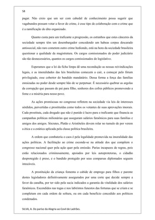 58
pagar. Não creio que um ser com cabedal de conhecimento possa sugerir que
vagabundos possam votar a favor do crime, é esse tipo de colaboração com o crime que
é a ramificação do dito organizado.
Quanto custa para um traficante a progressão, os estranhos que estes cânceres da
sociedade sempre têm um desembargador concedendo um habeas corpus descarado
antissocial, não raro cometem outro crime hediondo, está na hora da sociedade brasileira
questionar a qualidade da magistratura. Os cargos comissionados do poder judiciário
são tão desnecessários, quantos os cargos comissionados do legislativo.
Esperamos que a lei da ficha limpa dê uma recondução as nossas reivindicações
legais, e as imoralidades das leis brasileiras comecem a cair, a começar pelo fórum
privilegiado, esse cobertor do bandido mandatário. Dessa forma a força das famílias
enraizadas no poder desde sempre hão de se perpetuar. É necessário quebrar as argolas
da corrupção que passam de pai para filho, senhores dos cofres públicos promovendo a
fome e a miséria para nosso povo.
As ações promíscuas no congresso refletem na sociedade via leis de interesses
sórdidos, pervertidas e prostituídas como todos os votantes de suas aprovações imorais.
Cada prostituta, cada drogado que não é punido é lucro para o traficante que financia as
campanhas políticas milionárias que asseguram salários faraônicos para suas famílias e
amigos dos amigos. Sócrates, Platão e Aristóteles devem rolar no tumulo de por verem
a ética e a estática aplicada pela classe política brasileira.
A ordem que combateria o caos é pela legalidade promovida na imoralidade das
ações políticas. A facilitação ao crime esconde-se na atitude dos que compõem o
congresso nacional quer pela ação quer pela omissão. Parias incapazes de regras, pois
estão relacionados criminosamente, apoiados por leis autoprotetoras, o cidadão
desprotegido é preso, e o bandido protegido por seus comparsas diplomados seguem
intocáveis.
A prostituição da criança fomenta o cabide de emprego para filhos e parente
destes legisladores definitivamente assegurados por uma corte que decide sempre a
favor da canalha, por ter sido pela sucia indicados a garantia da vitalidade dos salários
faraônicos. Escondidos nas togas e nos labirintos funestos das fortunas que se criam e se
completam em cada ordem de soltura, ou em cada beneficio concedido aos políticos
condenados.
SILVA, A. Do paríso da Alegria ao Covil de Ladrões.
 