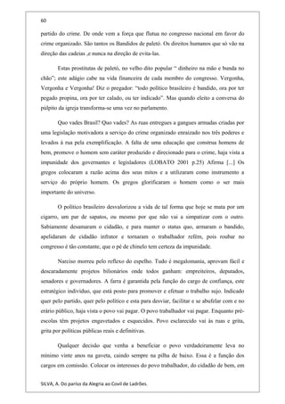60
partido do crime. De onde vem a força que flutua no congresso nacional em favor do
crime organizado. São tantos os Bandidos de paletó. Os direitos humanos que só vão na
direção das cadeias ,e nunca na direção de evita-las.
Estas prostitutas de paletó, no velho dito popular “ dinheiro na mão e bunda no
chão”; este adágio cabe na vida financeira de cada membro do congresso. Vergonha,
Vergonha e Vergonha! Diz o pregador: “todo político brasileiro é bandido, ora por ter
pegado propina, ora por ter calado, ou ter indicado”. Mas quando eleito a conversa do
púlpito da igreja transforma-se uma vez no parlamento.
Quo vades Brasil? Quo vades? As ruas entregues a gangues armadas criadas por
uma legislação motivadora a serviço do crime organizado enraizado nos três poderes e
levados à rua pela exemplificação. A falta de uma educação que construa homens de
bem, promove o homem sem caráter produzido e direcionado para o crime, haja vista a
impunidade dos governantes e legisladores (LOBATO 2001 p.25) Afirma [...] Os
gregos colocaram a razão acima dos seus mitos e a utilizaram como instrumento a
serviço do próprio homem. Os gregos glorificaram o homem como o ser mais
importante do universo.
O político brasileiro desvalorizou a vida de tal forma que hoje se mata por um
cigarro, um par de sapatos, ou mesmo por que não vai a simpatizar com o outro.
Sabiamente desamaram o cidadão, e para manter o status quo, armaram o bandido,
apelidaram de cidadão infrator e tornaram o trabalhador refém, pois roubar no
congresso é tão constante, que o pé de chinelo tem certeza da impunidade.
Narciso morreu pelo reflexo do espelho. Tudo é megalomania, aprovam fácil e
descaradamente projetos bilionários onde todos ganham: empreiteiros, deputados,
senadores e governadores. A farra é garantida pela função do cargo de confiança, este
estratégico indivíduo, que está posto para promover e efetuar o trabalho sujo. Indicado
quer pelo partido, quer pelo político e esta para desviar, facilitar e se abufelar com e no
erário público, haja vista o povo vai pagar. O povo trabalhador vai pagar. Enquanto pré-
escolas têm projetos engavetados e esquecidos. Povo esclarecido vai às ruas e grita,
grita por políticas públicas reais e definitivas.
Qualquer decisão que venha a beneficiar o povo verdadeiramente leva no
mínimo vinte anos na gaveta, caindo sempre na pilha de baixo. Essa é a função dos
cargos em comissão. Colocar os interesses do povo trabalhador, do cidadão de bem, em
SILVA, A. Do paríso da Alegria ao Covil de Ladrões.
 