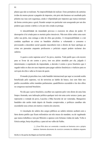 61
planos que não se realizam. Na impossibilidade de realizar. Estes portadores de carteiras
ávidas de menos prezar o pagador de impostos, sim pois não bastasse ser assaltado pelo
pilantra nas ruas sem segurança, ainda é vilipendiado por impostos que nunca retornam
da forma correta para o geral, ficando sempre no particular sem assegurado por um dos
poderes que comete o delito e a lei por eles criada os protege.
A intocabilidade da imunidade provoca o exercício do abuso de poder. O
desrespeito à lei criada para os mortais pelos intocáveis. Não tem efeito sobre estes nem
sobre sua prole, mas esmaga a mão de obra que produz. A irresponsabilidade e a má
conduta espelham ao crime os bandidos chinfrins a volumando o consumo e
provocando a desordem social quando maconheiro tem o direito de fazer apologia ao
crime em passeatas enquanto professores e policiais sequer podem reclamar dos
salários.
A quem a corte suprema serve? Ao povo, mentira. Todo patife que a ela recorre
para se livrar de ato contra o povo, tem seu pleito atendido por ela, julgado é
determinante o espetáculo da impunidade, a decisão é contra o povo brasileiro que é
sugado todos os dias em seus impostos para pagar salários faraônicos e vitalícios para os
serviçais da elite e sabe-se lá mais de quem.
O mundo já percebeu isso, todo bandido internacional que aqui se esconde acaba
beneficiado pelo supremo, vai do terrorista ao ladrão de banco, isso sem falar nos
patifes escondidos sobre mandato parlamentar, quadrilheiros escondido a luz dos olhos
no congresso nacional brasileiro.
No dia que o povo brasileiro, escolher seu supremo pelo voto direto de uma lista
limpa e honrada, sem indicação política qualquer terá sim uma corte serena e justa, que
represente a vontade do povo, Luccitia e Dike haverão de ser veneradas. Banqueiros
bandidos não sairão rindo depois de fraudes comprovadas, e políticos canalhas não
esconderão seus crimes em metros e metros de concreto.
A vinculação do salário dos cargos públicos ao salário mínimo acabará com a
farra destes patifes que ficam milionários em três meses de mandato, ou de vagabundo
que nunca trabalhou e tem pai Ministro e aparece com fortunas vindas do nada. Volto à
Grécia antiga, berço da política, e para tal me valho de Fialho.
[...] Essa Pólis deve ser construída e mantida em harmonia com a própria
natureza: harmonia decorrente do exercício constante da cidadania enquanto
SILVA, A. Do paríso da Alegria ao Covil de Ladrões.
 