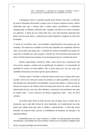 8
ódio; a impunidade e a descrença nas instituições estimulam o sujeito a
buscar justiça por conta própria.(BLAYA ALMEIDA p.21 2010)
A desagreção social é o caminho tomado nestes últimos vinte anos, o confronto
de classes fomentado, direcionado a grupos como se fossem conquistas sociais, embora
idealizados para que, o choque entre as partes partes, possibilitem os desmandos
enfraquecendo a cidadania, rachando toda e qualquer resistência aos crimes cometidos
nos gabinetes. A dama que usa venda nada mais é que uma prostituta agenciada pelo
poder executivo que indica e explorada pelo poder legislativo composto de toda sorte
de bandido.
A caneta de um político mata com crueldade, impiedosamente mais pessoas que um
assaltante. Há requinte de crueldade no sorriso dos malandros nas campanhas eleitorais
onde, o povo pensa que elege, pois a condução do sistema corrompido tem sempre um
cargo para o bandido que, não consegue o número de voto necessários para pousar de
eleito. Famílias inteiras de sociopatas vivem da desgraça do povo, da fatura do crime.
Ladrões engravatados, intocáveis. Nada é mais imoral que o preconceito das
cotas raciais, quando a solução está na qualificação do professor e na fomentação da
qualidade de ensino na escola pública. Não se pode querer por vias das cotas, que
analfabetos funcionais com título superior sejam referência.
O branco pobre e favelado é vítima da mesma escola, mas o choque entre raças
esconde o desvio de verba para contas dos partidos, ou serão quadrilhas, com mais de
dois bandidos por cada partido, são quadrilhas. Acusam estes patifes, os antecessores de
fazerem do carnaval e do futebol cortina de fumaça para desvio de verbas e da falta de
infraestrutura do país, mas estes ditos ditadores e desonestos não permitiram uma copa
do mundo onde o povo miserável do Brasil,s pagássemos pelos luxos da FIFA
corrupta.
As dividas tantas ficam no bolso do povo que irá pagar, mas as vítimas são os
desonestos, que a cada obra trocam de carro importado, ou de apartamento nas áreas
nobres das cidades deste país onde o cidadão é subcalssificado. A sobra das contas
bancárias nos paraísos ficais, privam os trabalhadores de hospitais, de educação e de
segurança pública.
Classificados por cor e raça a maioria é violada e no descaramento cruel desta
classificação a imoralidade das ações políticas. Deixou-se de considerar cidadania para
SILVA, A. Do paríso da Alegria ao Covil de Ladrões.
 