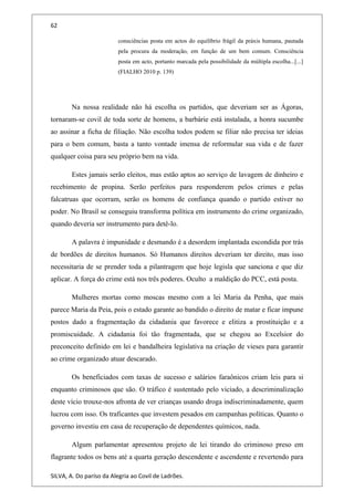 62
consciências posta em actos do equilíbrio frágil da práxis humana, pautada
pela procura da moderação, em função de um bem comum. Consciência
posta em acto, portanto marcada pela possibilidade da múltipla escolha...[...]
(FIALHO 2010 p. 139)
Na nossa realidade não há escolha os partidos, que deveriam ser as Ágoras,
tornaram-se covil de toda sorte de homens, a barbárie está instalada, a honra sucumbe
ao assinar a ficha de filiação. Não escolha todos podem se filiar não precisa ter ideias
para o bem comum, basta a tanto vontade imensa de reformular sua vida e de fazer
qualquer coisa para seu próprio bem na vida.
Estes jamais serão eleitos, mas estão aptos ao serviço de lavagem de dinheiro e
recebimento de propina. Serão perfeitos para responderem pelos crimes e pelas
falcatruas que ocorram, serão os homens de confiança quando o partido estiver no
poder. No Brasil se conseguiu transforma política em instrumento do crime organizado,
quando deveria ser instrumento para detê-lo.
A palavra é impunidade e desmando é a desordem implantada escondida por trás
de bordões de direitos humanos. Só Humanos direitos deveriam ter direito, mas isso
necessitaria de se prender toda a pilantragem que hoje legisla que sanciona e que diz
aplicar. A força do crime está nos três poderes. Oculto a maldição do PCC, está posta.
Mulheres mortas como moscas mesmo com a lei Maria da Penha, que mais
parece Maria da Peia, pois o estado garante ao bandido o direito de matar e ficar impune
postos dado a fragmentação da cidadania que favorece e elitiza a prostituição e a
promiscuidade. A cidadania foi tão fragmentada, que se chegou ao Excelsior do
preconceito definido em lei e bandalheira legislativa na criação de vieses para garantir
ao crime organizado atuar descarado.
Os beneficiados com taxas de sucesso e salários faraônicos criam leis para si
enquanto criminosos que são. O tráfico é sustentado pelo viciado, a descriminalização
deste vício trouxe-nos afronta de ver crianças usando droga indiscriminadamente, quem
lucrou com isso. Os traficantes que investem pesados em campanhas políticas. Quanto o
governo investiu em casa de recuperação de dependentes químicos, nada.
Algum parlamentar apresentou projeto de lei tirando do criminoso preso em
flagrante todos os bens até a quarta geração descendente e ascendente e revertendo para
SILVA, A. Do paríso da Alegria ao Covil de Ladrões.
 