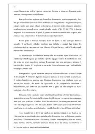 63
o aparelhamento da polícia e para o tratamento dos que se tornaram dependes presos
para que voltem para sociedade limpos.
Por qual motivo será que não fazem leis duras contra o crime organizado. Será
por que estão cientes que as raízes do problema são seus gabinetes. Ninguém conseguirá
educar o outro sem antes educar a si próprio; do mesmo modo, ninguém atingirá o
amadurecimento pessoal sem a conscientização prévia. (C.G. JUNG 1972). A função
magna da lei é educar antes de punir, é garantir a convivência ética entre os pares, mas
para isso urge a necessidade de homens éticos como legisladores.
Como pode o político brasileiro falar em honra se não consegue fazer-se
honrado. O verdadeiro cidadão brasileiro que trabalha e produz fica refém dos
criminosos desde o congresso nacional. O crime é bi partidarista e está infiltrado no poli
partidarismo a seu serviço.
A fragmentação da cidadania permite que as atenções sejam conduzidas e o
cidadão de verdade aquele que trabalha e produz e paga o salário da bandalha que nada
faz a não ser criar impostos e cabides de emprego para seus parentes e amigos. A
constituição é justa e diz inspirada na carta dos direitos humanos, que: “todo cidadão
nasce igual perante a lei”.
Essa premissa à priori torna-nos homens e mulheres cidadãos e execra todo tipo
de preconceito. A posteriori dignifica-nos como capazes de conviver com as diferenças.
O político brasileiro no auge de suas falcatruas fragmentou essa cidadania como seu
preconceito erguido do sumo da ignorância e da competência criminosa e
preconceituosa, que cada um dos referidos tem o gênio de criar sangrias na nossa
sociedade a benefício próprio.
Para que exista o cidadão negro naturalmente existente pelo teor de melanina, é
necessário criar uma Secretaria da Negritude, é evidente que vai precisar de uma pessoa
para gerir esse problema e encima deste descaso cria-se um caso para pendurar toda
sorte de sanguessugas nas tetas da nação. Porra! Todo aquele que nasce em território
brasileiro e ai está incluso as embaixadas é cidadão brasileiro. Isso é lógica aristotélica.
Todo cidadão tem o direito de escolher que caminho seguir, o que fazer de sua
vida para isso a constituição desrespeitada pelos brincantes, traz no bojo das garantias
individuais e coletivas os direitos e deveres do cidadão. Isso independe deste ser branco,
preto, mereno, amarelo, vermelho multicor, hétero, bi ou tri sexual; não interessa se
SILVA, A. Do paríso da Alegria ao Covil de Ladrões.
 