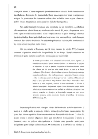 64
criança ou adulto. A carta magna mui justamente trata do cidadão. Essa visão holística
da cidadania e de respeito foi fragmentada. Quem ganhou com isso foram os amigos dos
amigos. Os promotores das desordem sociais criam a divisão entre negros e brancos,
pobres e ricos. Fragmentada a sociedade fica mais fácil conquistar.s
Para cada fragmento foi criada uma secretaria, ou um ministério. A cidadania
não necessita de ministério ou secretaria necessita sim de lei justas e impessoais, onde
todos sejam medidos com a medida exata e impessoal onde os pesos não traga a medida
da desigualdade e da periculosidade que hoje temos pela incompetência e pela farra das
minorias. Se o direito do cidadão for respeitado pelo estado à cor da pele, o status social
e a opção sexual importam muito pouco.
Isto nos remete a Rousseau, que lá pelos meados do século XVII, buscava
entender a igualdade através das desigualdades de seu tempo. Sempre embasado na
premissa de que o humano nasce bom é a sociedade que o corrompe.
À medida que as ideias e os sentimentos se sucedem, que o espírito e o
coração se exercitam, o gênero humano continua a se domesticar, as ligações
se estendem e os laços se apertam. Adquire-se o hábito de se reunir diante
das cabanas ou em torno de uma grande árvore: o canto e a dança,
verdadeiros filhos do amor e da ociosidade, tornam-se divertimento, ou antes,
ocupação dos homens e das mulheres ociosos e agrupados. Cada um começa
a olhar os outros e a querer ser olhado por sua vez, e a estima pública tem um
preço. Aquele que canta ou dança melhor, o mais belo, o mais forte, o mais
destro ou o mais eloquente, torna-se o mais considerado. E foi esse o
primeiro passo para a desigualdade e para o vício, ao mesmo tempo: dessas
primeiras preferências nasceram, de um lado, a vaidade e o desprezo e, de
outro, a vergonha e a inveja; e a fermentação causada por esses novos
fermentos produziu, enfim, compostos funestos à felicidade e à inocência
(ROUSSEAU p. 33).
Em nosso país nada mais corrupto, cruel e desonesto que o estado brasileiro. E
quem é o estado senão a soma dos poderes composto pelos legais representantes do
povo, haja vista a suposição de estamos num estado democrático de direito. O calote do
estado contra os direitos adquiridos pelos que trabalharam e produziram. O direito a
isonomia entre os poderes desrespeitados e violados com garantias postergadas
asseguradas pelos cargos comissionados. O clientelismo e a subversão de valores, o
SILVA, A. Do paríso da Alegria ao Covil de Ladrões.
 