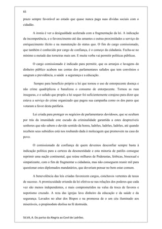 65
prazo sempre favorável ao estado que quase nunca paga suas dividas sociais com o
cidadão.
A ironia é ver a desigualdade acelerada com a fragmentação da lei. A indicação
da incompetência, e o favorecimento até das amantes e outras proximidades a serviço do
enriquecimento ilícito e na manutenção do status quo. O fim do cargo comissionado,
que também é conhecido por cargo de confiança, é o começo da cidadania. Fecha-se no
mínimo a metade das torneiras mais um. E muita verba vai permitir políticas públicas.
O cargo comissionado é indicado para permitir, que os arranjos e lavagens do
dinheiro público acabem nas contas dos parlamentares safados que tem convênios e
sangram a previdência, a saúde a segurança e a educação.
Sempre para benefício próprio a lei que tornou o uso de entorpecente doença e
não crime quadriplicou e banalizou o consumo de entorpecente. Tornou as ruas
inseguras, e o safado que propôs a lei sequer foi suficientemente corajoso para dizer que
estava a serviço do crime organizado que pagou sua campanha como os dos pares que
votaram a favor desta patifaria.
Lei criada para proteger os negócios de parlamentares duvidosos, que se ocultam
por trás da imunidade este escudo da criminalidade garantida a estes desprezíveis
senhores que não sabem o devido sentido da honra, ladrões, ladrões, ladrões, até quando
recebem seus subsídios está nos roubando dada à molecagem que promovem na casa do
povo.
O comissionado de confiança de quem devemos desconfiar sempre basta à
indicação política para a certeza da desonestidade e esta minoria de patifes consegue
reprimir uma nação continental, que reúne milhares de Pederastas, lésbicas, bissexual e
simpatizante, com o fim de fragmentar a cidadania, mas não conseguem reunir mil para
questionar estes diplomados mandatários, que deveriam pensar no bem estar comum.
A benevolência das leis criadas favorecem cargos, conchavos vertentes de taxas
de sucesso. A promiscuidade oriunda da lei efetiva-se nas relações dos poderes que cada
vez são menos independentes, e mais comprometidos na valsa da troca de favores e
nepotismo cruzado. A reza das igrejas lava dinheiro da educação e da saúde e da
segurança. Lavados no altar dos Bispos e na promessa de o um céu iluminado aos
miseráveis, o propinoduto deslisa na fé destruida.
SILVA, A. Do paríso da Alegria ao Covil de Ladrões.
 