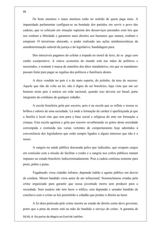 66
Os bons meninos e maus meninos estão no sentido de quem paga mais. A
impunidade parlamentar configura-se na bondade dos partidos em servir o povo das
cadeias, que se colocam em situação suprema dos desserviços prestados com leis que
nos roubam a liberdade e garantem mais direitos aos humanos que matam, roubam e
estupram. O terrorismo alencado, o poder realizado nas ações antidemocráticas da
autodeterminação salarial da justiça e do legislativo, bandidagem pura.
Dos intocáveis pagamos do celular a trepada no motel de luxo, de se paga com
cartão coorporativo. A oitava economia do mundo está nas mãos de políticos e
associados, o restante é massa de manobra dos ditos mandatários, ora que os mandantes
passam fome para pagar as regalias dos políticos e familiares destes.
A ética vendida no país é a do mais esperto, do jeitinho, da taxa de sucesso.
Aquele que não dá volta na lei, não é digno de ser brasileiro, haja vista que um ser
honesto neste país é noticia em rede nacional, quando isso deveria ser banal, parte
integrante do cotidiano de qualquer cidadão.
A escola brasileira grita por socorro, pois é na escola que se reflete e ressoa os
brilhos e odores de uma sociedade. Lá onde a formação do caráter é aperfeiçoada já que
a família é local sine quo non para a base social e religiosa do ente em formação a
criança. Esta escola agoniza e grita por socorro reverberando os gritos desta sociedade
corrompida e restituída nas varias vertentes de comportamento hoje admitidos à
conveniência dos legisladores que estão sempre ligados a algum interesse que não é o
nosso.
A sangria na saúde pública descarada pelos que indicados, que ocupam cargos
em comissão com a missão de facilitar o roubo e a sangria nos cofres públicos matam
impunes no estado brasileiro indiscriminadamente. Pois a cadeia continua somente para
preto, pobre e putas.
Vagabundo virou cidadão infrator, deputada ladrão é agente público em desvio
de conduta. Menor bandido virou autor de ato infracional. Nomenclaturas criadas pelo
crime organizado para garantir que nossa juventude morra sem produzir para a
sociedade. Sem usuário não tem lucro o tráfico, sem deputado e senador bandido de
conchavo com o crime as leis permitirão o cidadão que produz o direito ao lazer.
A lei dura praticada pelo crime mostra ao estado de direito como deve governar,
porto que a pena da morte está na mão do bandido a serviço do crime. A garantia de
SILVA, A. Do paríso da Alegria ao Covil de Ladrões.
 