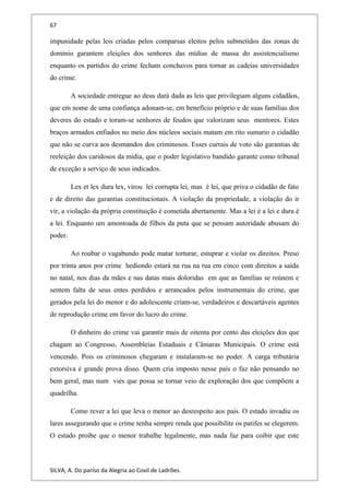 67
impunidade pelas leis criadas pelos comparsas eleitos pelos submetidos das zonas de
domínio garantem eleições dos senhores das mídias de massa do assistencialismo
enquanto os partidos do crime fecham conchavos para tornar as cadeias universidades
do crime.
A sociedade entregue ao deus dará dada as leis que privilegiam alguns cidadãos,
que em nome de uma confiança adonam-se, em benefício próprio e de suas famílias dos
deveres do estado e toram-se senhores de feudos que valorizam seus mentores. Estes
braços armados enfiados no meio dos núcleos sociais matam em rito sumario o cidadão
que não se curva aos desmandos dos criminosos. Esses currais de voto são garantias de
reeleição dos caridosos da mídia, que o poder legislativo bandido garante como tribunal
de exceção a serviço de seus indicados.
Lex et lex dura lex, virou lei corrupta lei, mas é lei, que priva o cidadão de fato
e de direito das garantias constitucionais. A violação da propriedade, a violação do ir
vir, a violação da própria constituição é cometida abertamente. Mas a lei é a lei e dura é
a lei. Enquanto um amontoada de filhos da puta que se pensam autoridade abusam do
poder.
Ao roubar o vagabundo pode matar torturar, estuprar e violar os direitos. Preso
por trinta anos por crime hediondo estará na rua na rua em cinco com direitos a saída
no natal, nos dias da mães e nas datas mais doloridas em que as famílias se reúnem e
sentem falta de seus entes perdidos e arrancados pelos instrumentais do crime, que
gerados pela lei do menor e do adolescente criam-se, verdadeiros e descartáveis agentes
de reprodução crime em favor do lucro do crime.
O dinheiro do crime vai garantir mais de oitenta por cento das eleições dos que
chagam ao Congresso, Assembleias Estaduais e Câmaras Municipais. O crime está
vencendo. Pois os criminosos chegaram e instalaram-se no poder. A carga tributária
extorsiva é grande prova disso. Quem cria imposto nesse país o faz não pensando no
bem geral, mas num viés que possa se tornar veio de exploração dos que compõem a
quadrilha.
Como rever a lei que leva o menor ao desrespeito aos pais. O estado invadiu os
lares assegurando que o crime tenha sempre renda que possibilite os patifes se elegerem.
O estado proíbe que o menor trabalhe legalmente, mas nada faz para coibir que este
SILVA, A. Do paríso da Alegria ao Covil de Ladrões.
 