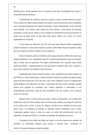 68
trabalhe para o estado paralelo. Isso se comprova pela falta de qualidade das escolas e
desqualificação do professor.
A banalização da violência interessa a quem, o menor viciado interessa a quem.
Nesse rosário de cargos comissionados um rosário e meio de carros de luxos comprados
com a desestruturalização das famílias brasileiras. Assim cada putinha é uma cheirada,
cada cheirada um cliente, cada cliente um novo desejo e cada desejo um baseado
queimado no meio da rua. Onde a lei do cidadão de orientação homossexual garante ao
menor que ele pode sentar na dita dura onde quiser afinal o cú é dele. E o crime
organizado leva sua parte.
É essa dança de feiticeiros que faz com que todos fiquem felizes, proponham
projetos faraônicos. Criem mais impostos quando a dificuldade financeira aparece e lhes
priva da compra do ultimo modelo de carro esportivo.
O povo brasileiro pode ser definido como quase duzentos milhões de manés que
elegem quinhentos treze vagabundos para lhe roubar descaradamente seja na educação,
seja na saúde, seja na segurança. Os cargos comissionados são o grande câncer desta
nação prostituída e negligenciada por nós que damos mandatos para estes canalhas e
nunca lhes cobramos na medida em que merecem.
Vagabundo que rouba criminoso perde a vida, vagabundo que rouba cidadão vai
para hotel e a vítima ainda paga a estadia. O preso reclama da comida em quanto quem
paga essa farra muitas das vezes não tem o que comer. Quando o preso é corrigido pelo
agente público, aos defensores do crime organizado este está sendo torturado; quando
tortura com requinte de crueldade suas vítimas indefesas e submetidas, é um
desiquilibrado emocional, vítima de uma sociedade cruel, que explora e faz o homem
como ele é ou está.
Quando morre a mão de obra que paga o salário do legislador, este canalha não
manda nem ramo de flores quanto mais comissão para estudar uma forma de melhorar
ou de acabar com o crime. A pasta da alegria e da farra com o dinheiro do povo para
outros fins, e os palhaços de plantão no planalto central comungam com o crime.
Vagabundo quando morre é baixa no caixa na verba das penitenciárias que são
repartidas e lavadas nas ONG’s, e tornam os corruptos do esquema mais ricos.
A garantia do ato falho nas fugas em massa, a taxa de sucesso nas entradas de
celulares, as mordomias latentes, que tornam o homem mais poderoso no
SILVA, A. Do paríso da Alegria ao Covil de Ladrões.
 