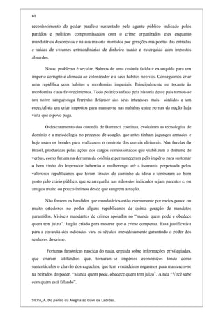 69
reconhecimento do poder paralelo sustentado pelo agente público indicado pelos
partidos e políticos compromissados com o crime organizados eles enquanto
mandatários desonestos e na sua maioria mantidos por gerações nas pontas das entradas
e saídas de volumes extraordinárias de dinheiro suado e extorquido com impostos
absurdos.
Nosso problema é secular, Saímos de uma colônia falida e extorquida para um
império corrupto e alienada ao colonizador e a seus hábitos nocivos. Conseguimos criar
uma república com hábitos e mordomias imperiais. Principalmente no tocante às
mordomias e aos favorecimentos. Todo político safado pela história desse país tornou-se
um nobre sanguessuga ferrenho defensor dos seus interesses mais sórdidos e um
especialista em criar impostos para manter-se nas nababas entre pernas da nação haja
vista que o povo paga.
O descaramento dos coronéis de Barranca continua, evoluíram as tecnologias de
domínio e a metodologia no processo de coação, que antes tinham jagunços armados e
hoje usam os bondes para realizarem o controle dos currais eleitorais. Nas favelas do
Brasil, produzidas pelas ações dos cargos comissionados que viabilizam o derrame de
verbas, como faziam na derrama da colônia e permaneceram pelo império para sustentar
o bem vinho do Imperador beberrão e mulherengo até a isomania perpetuada pelos
valorosos republicanos que foram tirados do caminho da ideia e tombaram ao bom
gosto pelo erário público, que se arreganha nas mãos dos indicados sejam parentes e, ou
amigos muito ou pouco íntimos desde que sangrem a nação.
Não fossem os bandidos que mandatários estão eternamente por meios pouco ou
muito ortodoxos no poder alguns republicanos de quinta geração de mandatos
garantidos. Visíveis mandantes de crimes apoiados no “manda quem pode e obedece
quem tem juízo”. Jargão criado para mostrar que o crime compensa. Essa justificativa
para a covardia dos indicados vara os séculos impiedosamente garantindo o poder dos
senhores do crime.
Fortunas faraônicas nascida do nada, erguida sobre informações privilegiadas,
que criaram latifúndios que, tornaram-se impérios econômicos tendo como
sustentáculos o chavão dos capachos, que tem verdadeiros orgasmos para manterem-se
na beirados do poder. “Manda quem pode, obedece quem tem juízo”. Ainda “Você sabe
com quem está falando”.
SILVA, A. Do paríso da Alegria ao Covil de Ladrões.
 