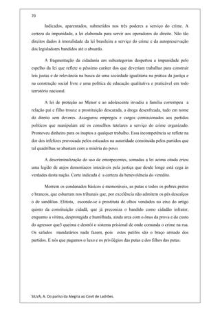 70
Indicados, aparentados, submetidos nos três poderes a serviço do crime. A
certeza da impunidade, a lei elaborada para servir aos operadores do direito. Não tão
direitos dados à imoralidade da lei brasileira a serviço do crime e da autopreservação
dos legisladores bandidos até o absurdo.
A fragmentação da cidadania em subcategorias despertou a impunidade pelo
espelho da lei que reflete o péssimo caráter dos que deveriam trabalhar para construir
leis justas e de relevância na busca de uma sociedade igualitária na prática da justiça e
na construção social livre e uma política de educação qualitativa e praticável em todo
terrotório nacional.
A lei de proteção ao Menor e ao adolescente invadiu a família corrompeu a
relação pai e filho trouxe a prostituição descarada, a droga desenfreada, tudo em nome
do direito sem deveres. Assegurou empregos e cargos comissionados aos partidos
políticos que manipulam até os conselhos tutelares a serviço do crime organizado.
Promoveu dinheiro para os inaptos a qualquer trabalho. Essa incompetência se reflete na
dor dos infelizes provocada pelos esticados na autoridade constituida pelos partidos que
tal quadrilhas se abastam com a miséria do povo.
A descriminalização do uso de entorpecentes, somadas a lei acima citada criou
uma legião de anjos demoníacos intocáveis pela justiça que desde longe está cega às
verdades desta nação. Corte indicada é a certeza da benevolência do veredito.
Morrem os condenados básicos e memoráveis, as putas e todos os pobres pretos
e brancos, que esbarram nos tribunais que, por excelência não admitem os pés descalços
o de sandálias. Elitista, esconde-se a prostituta de olhos vendados no eixo do artigo
quinto da constituição cidadã, que já preconiza o bandido como cidadão infrator,
enquanto a vítima, desprotegida e humilhada, ainda arca com o ônus da prova e do custo
do agressor que3 queima e destrói o sistema prisional de onde comanda o crime na rua.
Os safados mandatários nada fazem, pois estes patifes são o braço armado dos
partidos. E nós que pagamos o luxo e os privilégios das putas e dos filhos das putas.
SILVA, A. Do paríso da Alegria ao Covil de Ladrões.
 