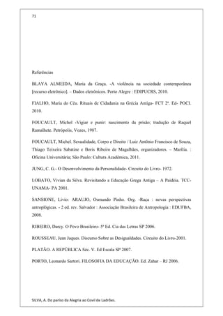 71
Referências
BLAYA ALMEIDA, Maria da Graça. -A violência na sociedade contemporânea
[recurso eletrônico]. – Dados eletrônicos. Porto Alegre : EDIPUCRS, 2010.
FIALHO, Maria do Céu. Rituais de Cidadania na Grécia Antiga- FCT 2ª. Ed- POCI.
2010.
FOUCAULT, Michel -Vigiar e punir: nascimento da prisão; tradução de Raquel
Ramalhete. Petrópolis, Vozes, 1987.
FOUCAULT, Michel. Sexualidade, Corpo e Direito / Luiz Antônio Francisco de Souza,
Thiago Teixeira Sabatine e Boris Ribeiro de Magalhães, organizadores. – Marília. :
Oficina Universitária; São Paulo: Cultura Acadêmica, 2011.
JUNG, C. G.- O Desenvolvimento da Personalidade- Circuito do Livro- 1972.
LOBATO, Vivian da Silva. Revisitando a Educação Grega Antiga – A Paidéia. TCC-
UNAMA- PA 2001.
SANSIONE, Livio: ARAUJO, Osmundo Pinho. Org. -Raça : novas perspectivas
antroplógicas. - 2 ed. rev. Salvador : Associação Brasileira de Antropologia : EDUFBA,
2008.
RIBEIRO, Darcy. O Povo Brasileiro- 5ª Ed. Cia das Letras SP 2006.
ROUSSEAU, Jean Jaques. Discurso Sobre as Desigualdades. Circuito do Livro-2001.
PLATÃO. A REPÚBLICA Séc. V. Ed Escala SP 2007.
PORTO, Leonardo Sartori. FILOSOFIA DA EDUCAÇÃO. Ed. Zahar – RJ 2006.
SILVA, A. Do paríso da Alegria ao Covil de Ladrões.
 