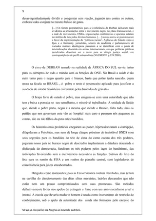 9
desavergonhadamente dividir e conquistar sem reação, jogando uns contra os outros,
embora todos estejam no mesmo balaio de gatos.
[…] Os fóruns preparatórios para a Conferência de Durban deixaram mais
evidentes as articulações entre o movimento negro, no plano transnacional, e
a rede de movimentos, ONGs, organizações multilaterais e aparatos estatais
no âmbito da luta pelos direitos humanos. […] novos atores se posicionaram
a favor da implementação de ‘políticas raciais’. Agências do Estado como o
Ipea e o Itamaraty, jornalistas, setores da academia e parlamentares de
variados matizes ideológicos passaram a se identificar com a pauta de
reivindicações discutida em arenas internacionais, em que políticas públicas
racializadas deveriam ser o norte para se atingir justiça social, em
contraposição às de perfil universalista (SANSIONE p.128 2008).
O circo de DURBAN armado na realidade da ÁFRICA DO SUL serviu lastro
para os corruptos de todo o mundo com as bençãos da ONU. No Brasil a saúde é tão
ruim tanto para o negro quanto para o branco, basta que pobre tenha nascido, quem
mora na favela no BRASIL , é pobre o resto é preconceito aplicado para justificar a
ausência do estado brasialeiro carcomido pelos bandidos de gravatas.
O braço forte do estado é pobre, mas enagana-se com uma autoridade que não
tem e baixa a porrada no seu semelhante, o miserável trabalhador. A unidade de Saúde
que, atende o pobre preto, negro é a mesma que atende o Branco, falta tudo, mas os
patifes que nos governam este vão ao hospital mais caro e pasmem nós pagamos as
contas, são ou não filhos-da-puta estes bandidos.
Os honestíssimos proletários chegaram ao poder, hipervalorizaram a corrupção,
dilapidaram a Petrobrás, mas nem de longe chegou próximo do inviolável BNDS com
seus segredos para os bandidos do teto de cima do canto escuro dos três poderes,
jogaram nosso país no buraco negro do descredito implantaram a ditadura descarada e
disfarçada de democracia, fundiram os três poderes pelos laços do banditismo, das
indicações favorecidas sem a meritocracia necessária as funções. Saímos do luxo do
lixo para os rombo da FIFA e aos roubos do planalto central, com legisladores de
conveniência para juízes encabestrados.
Dirigidos como marionetes, pois as Universidades cantam liberdades, mas rezam
na cartilha do direcionamento das ditas elites marxistas, ladrões descarados que não
estão nem um pouco compromissados com suas promessas. São métodos
definitivamente fortes nos apelos de extinguir a fome com um assistencialismo cruel e
imoral, A escola que deveria mudar o homem é usada como instrumento de restrição do
conhecimento, sob o apelo da autoridade dos ainda não formados pelo excesso do
SILVA, A. Do paríso da Alegria ao Covil de Ladrões.
 