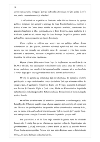 10
direito sem deveres, protegidos por leis indecentes eleboradas por eles contra o povo
que produz e sustenta essa corja miserável.
A dificuldade de se policiar as fronteiras, nada além do interesse de agentes
políticos instalados para garantir o emprego da força desestabilizadora e, municiar o
Partido Central do Crime braço armado da esquerda brasileira, comandante dos
presídios brasileiros, a falsa informação, que o dono do morro, quase analfabeto é o
traficante, e pode até ser, mas de longe é o dono da droga. Droga livre garante a apatia
pelo política e por conseguinte não haverá desistência.
Como explicar as milícias que sempre tem um político palhaço desses
fomentadores de CPI`s por trás, matando e esfolando o povo dos dois lados. Político
deveria sesr um pensador um visionário capaz de provocar e evitar fatos sociais
relevante e irrelevantes, buscando o progresso positivo da sociedade. Quem deve
investigar é a polícia isenta e autônoma.
O povo gritou e foi às ruas reclamar, logo ele implantaram nas manifestações os
BLACK BLOCK para desacreditar o movimento social com a onda de violência. E
tornar vandalismo com a anuência da imprensa bandida, coautora e sócia nos beneficio
à cultura pagos pelos canais governamentais muito estreitos e milionários.s
O voto é a garantia de impunidade pela inviolabilidade do mandato e seu foro
privilegiado, o cargo comissionado a certeza do dinheiro fácil, que alimenta o tráfico de
droga no país. A legislação o fomento do direito sem deveres e a garantia da aplicação
das Teorias de Foucoult. Vigiar e Punir como bíblia nas Universidades, impedindo
reflexões mais profundas para além da funcionalidade do socialismo de meia dúzia pela
miséria do todo.
Os safados se empavonam de honestos e quanto mais se declaram probo mais
bandidos são. O homem quando perde a honra, degenera por completo, só comete um
ato, filia-se a um partido político, ou quadrilha melhor dizendo vai se esconder da lei,
que ele mesmo cria para beneficiar seus comparsas. Vide o exemplo do Fernando Beira-
mar todo poderoso consegue fazer onda de dentro do presídio, por que será?
Por qual motivo a lei da ficha limpa vontade da grande parte da sociedade
honesta não é votada. Por que os pilantras que desviam verbas das Organizações não
governamentais (ONGS), Fundações, e outras fontes de desvio de dinheiro público
Como Igrejas comprometidas. Por que será que tantos Pastores usam os fiéis imbecis
SILVA, A. Do paríso da Alegria ao Covil de Ladrões.
 